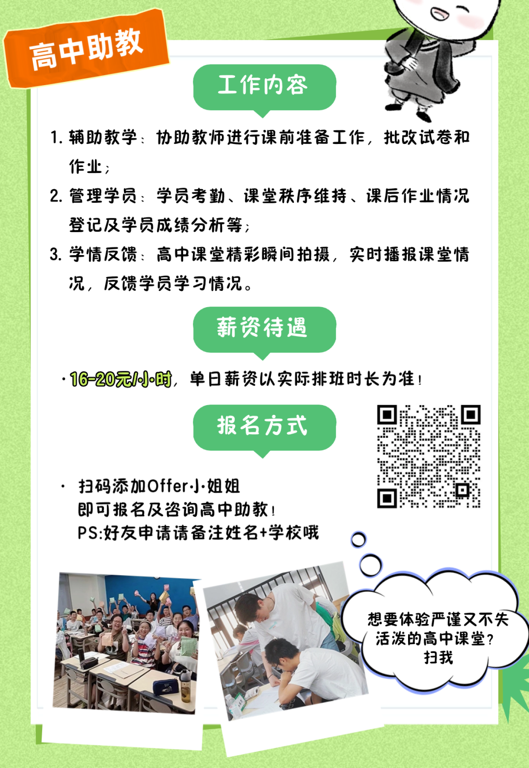 <p>B、</p>
<p>(高中助教I</p>
<p>工作内容</p>
<p>1.辅助教学:协助教师进行课前准备工作,批改试卷和</p>
<p>作业;</p>
<p>2.管理学员:学员考勤、课堂秩序维持、课后作业情况</p>
<p>登记及学员成绩分析等;</p>
<p>3.学情反馈:高中课堂精彩瞬间拍摄,实时播报课堂情</p>
<p>况,反馈学员学习情况。</p>
<p>薪资待遇</p>
<p>.16-20元1小时,单日薪资以实际排班时长为准!</p>
<p>报名方式</p>
<p>扫码添加Offer小姐姐</p>
<p>即可报名及咨询高中助教!..”" :. ::</p>
<p>PS:好友申请请备注姓名+学校哦0</p>
<p>想要体验严谨又不失</p>
<p>活泼的高中课堂?</p>
<p>扫我</p>
