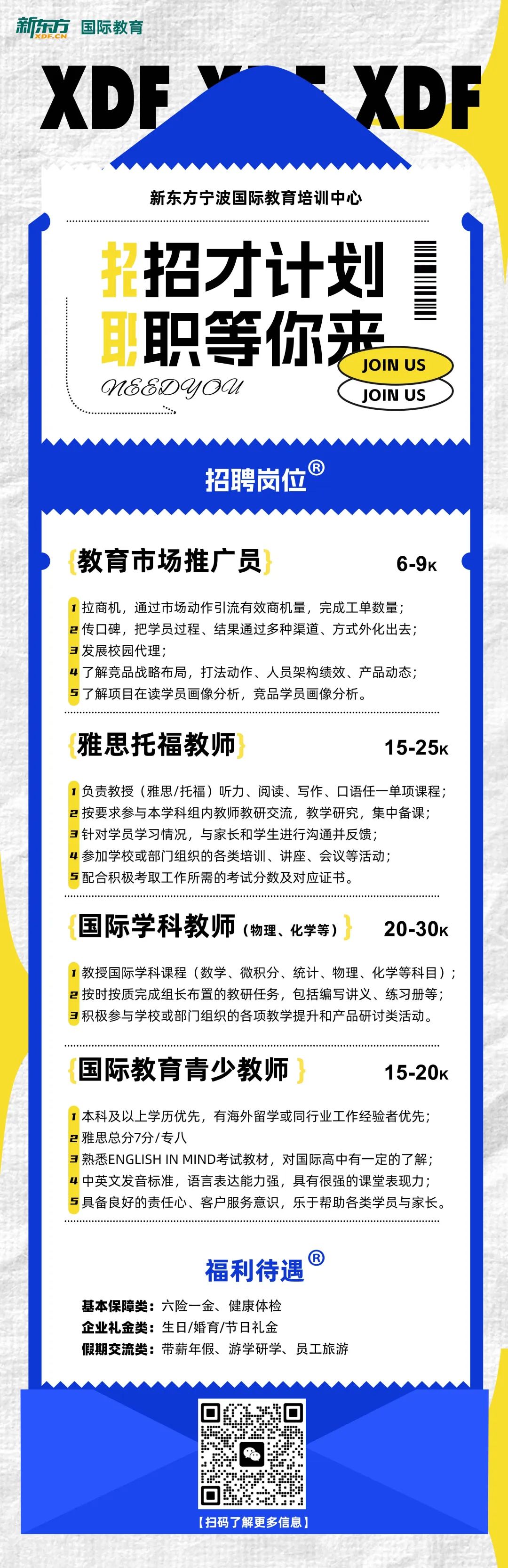 <p>新东方<br/>国际教育<br/>DF.CN</p>
<p>XDE</p>
<p>XDF</p>
<p>新东方宁波国际教育培训中心</p>
<p>浆招才计划<br/>职等你来</p>
<p>JOIN US</p>
<p>M8&DYOU</p>
<p>JOIN US</p>
<p>招聘岗位</p>
<p>教育市场推广员</p>
<p>6-9K</p>
<p>拉商机，通过市场动作引流有效商机量，完成工单数量;<br/>2传口碑，把学员过程、结果通过多种渠道、方式外化出去;<br/>3发展校园代理;</p>
<p>4了解竞品战略布局，打法动作、人员架构绩效、产品动态;<br/>5了解项目在读学员画像分析，竞品学员画像分析。</p>
<p>雅思托福教师</p>
<p>15-25K</p>
<p>1负责教授(雅思/托福)听力、阅读、写作、口语任一单项课程;<br/>2<br/>按要求参与本学科组内教师教研交流，教学研究，集中备课;<br/>3针对学员学习情况，与家长和学生进行沟通并反馈;</p>
<p>4<br/>参加学校或部门组织的各类培训、讲座、会议等活动;</p>
<p>5配合积极考取工作所需的考试分数及对应证书。</p>
<p>国际学科教师<br/>(物理、化学等)</p>
<p>20-30k</p>
<p>1教授国际学科课程(数学、微积分、统计、物理、化学等科目);<br/>2<br/>按时按质完成组长布置的教研任务，包括编写讲义、练习册等;<br/>3积极参与学校或部门组织的各项教学提升和产品研讨类活动。</p>
<p>国际教育青少教师</p>
<p>15-20K</p>
<p>1本科及以上学历优先，有海外留学或同行业工作经验者优先;<br/>2雅思总分7分/专八</p>
<p>3熟悉ENGLISHINMIND考试教材，对国际高中有一定的了解;<br/>4中英文发音标准，语言表达能力强，具有很强的课堂表现力;<br/>5具备良好的责任心、客户服务意识，乐于帮助各类学员与家长。</p>
<p>福利待遇<br/>R</p>
<p>基本保障类:六险一金、健康体检</p>
<p>企业礼金类:生日/婚育/节日礼金</p>
<p>假期交流类:带薪年假、游学研学、员工旅游</p>
<p>[扫码了解更多信息]</p>
