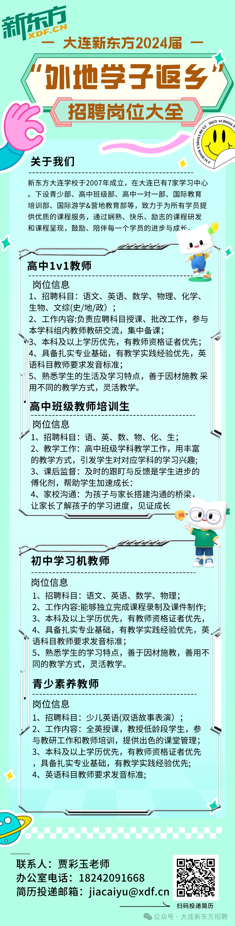 <p>新东方</p>
<p>-大连新东方2024届<br/>外地学子返乡<br/>招聘岗位大全</p>
<p>关于我们</p>
<p>新东方大连学校于2007年成立，在大连已有7家学习中心<br/>。下设青少部、高中班级部、高中一对一部、国际教育<br/>培训部、国际游学&营地教育部等，致力于为所有学员提<br/>供优质的课程服务，通过娴熟、快乐、励志的课程研发<br/>和课程呈现，鼓励、陪伴每一个学员的进步与成长，</p>
<p>高中1v1教师</p>
<p>岗位信息</p>
<p>1、招聘科目:语文、英语、数学、物理、化学、<br/>生物、文综(史/地/政)</p>
<p>2、工作内容:负责应聘科目授课、批改工作，参与<br/>本学科组内教师教研交流，集中备课;</p>
<p>3、本科及以上学历优先，有教师资格证者优先;<br/>4、具备扎实专业基础，有教学实践经验优先，英<br/>语科目教师要求发音标准;</p>
<p>5、熟悉学生的生活及学习特点，善于因材施教采<br/>用不同的教学方式，灵活教学。</p>
<p>高中班级教师培训生</p>
<p>岗位信息</p>
<p>1、招聘科目:语、英、数、物、化、生;</p>
<p>2、教学工作:高中班级学科教学工作，用丰富<br/>的教学方式，引发学生对对应学科的学习兴趣;<br/>3、课后监督:及时的跟盯与反馈是学生进步的<br/>傅化剂，帮助学生加速成长:</p>
<p>4、家校沟通:为孩子与家长搭建沟通的桥梁，<br/>让家长了解孩子的学习进度，见证成长</p>
<p>初中学习机教师</p>
<p>岗位信息</p>
<p>1、招聘科目:语文、英语、数学、物理:</p>
<p>2、工作内容:能够独立完成课程录制及课件制作;<br/>3、本科及以上学历优先，有教师资格证者优先，<br/>4、具备扎实专业基础，有教学实践经验优先，英<br/>语科目教师要求发音标准;</p>
<p>5、熟悉学生的学习特点，善于因材施教，善用不<br/>同的教学方式，灵活教学。</p>
<p>青少素养教师</p>
<p>岗位信息</p>
<p>1、招聘科目:少儿英语(双语故事表演);</p>
<p>2、工作内容:全英授课，教授低龄段学生，参<br/>与教研工作和教师培训，提供出色的课堂管理;<br/>3、本科及以上学历优先，有教师资格证者优先<br/>，具备扎实专业基础，有教学实践经验优先;<br/>4、英语科目教师要求发音标准;</p>
<p>联系人:贾彩玉老师</p>
<p>办公室电话:18242091668</p>
<p>简历投递邮箱:jiacaiyu@xdf.cn回</p>
<p>扫码投涕简</p>
<p>公众号.大连新东方招聘</p>
