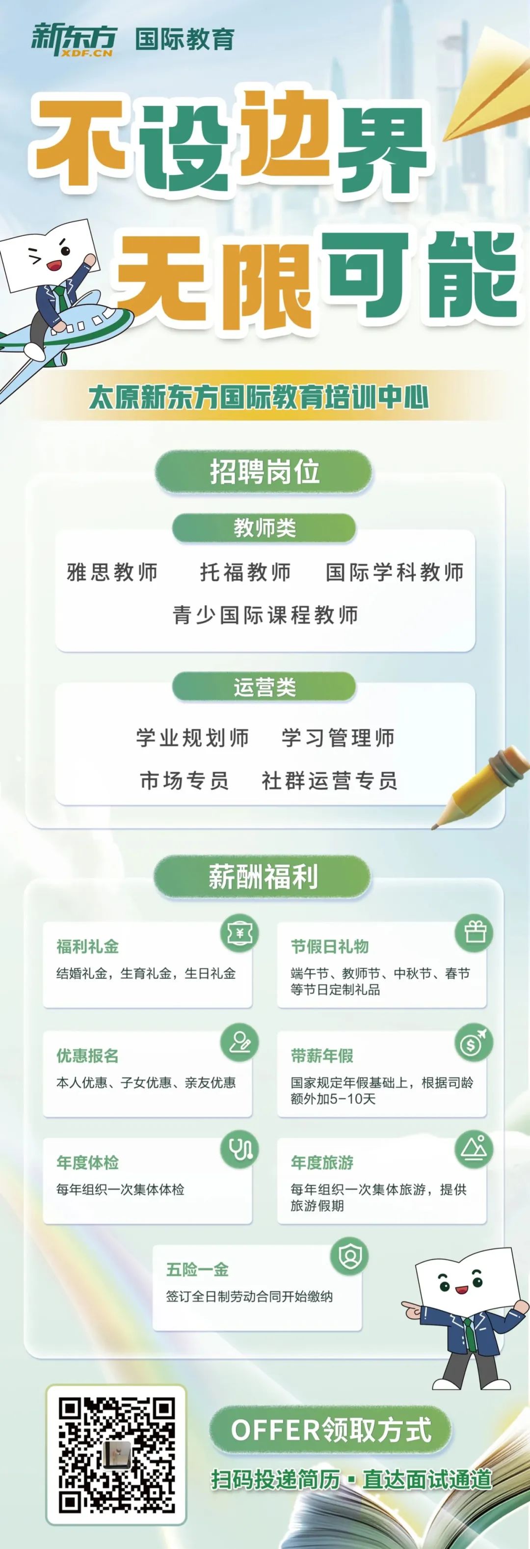 <p>新东方<br/>国际教育</p>
<p>不设边界<br/>无限可能</p>
<p>太原新东方国际教育培训中心</p>
<p>招聘岗位</p>
<p>教师类</p>
<p>雅思教师</p>
<p>托福教师</p>
<p>国际学科教师</p>
<p>青少国际课程教师</p>
<p>运营类</p>
<p>学业规划师学习管理师<br/>市场专员<br/>社群运营专员</p>
<p>薪酬福利</p>
<p>福利礼金</p>
<p>结婚礼金，生育礼金，生日礼金</p>
<p>节假日礼物</p>
<p>端午节、教师节、中秋节、春节<br/>等节日定制礼品</p>
<p>优惠报名</p>
<p>本人优惠、子女优惠、亲友优惠</p>
<p>带薪年假</p>
<p>国家规定年假基础上，根据司龄<br/>额外加5-10天</p>
<p>年度体检</p>
<p>每年组织一次集体体检</p>
<p>年度旅游</p>
<p>每年组织一次集体旅游，提供<br/>旅游假期</p>
<p>五险一金</p>
<p>签订全日制劳动合同开始缴纳</p>
<p>OFFER领取方式</p>
<p>扫码投递简历。直达面试通道</p>
