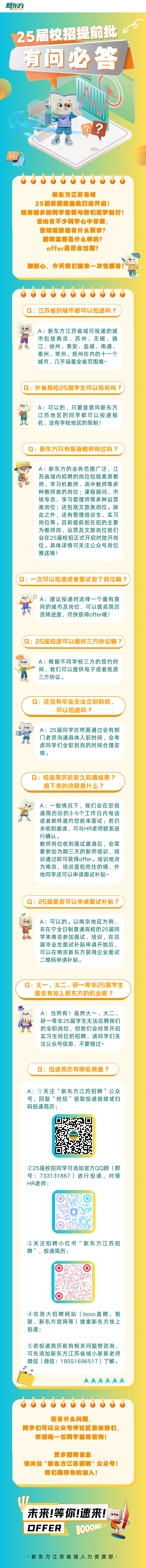 <p>新东方</p>
<p>25届校招提前批</p>
<p>有问必答</p>
<p>I</p>
<p>?</p>
<p>bubbbbbbbbu</p>
<p>新东方江苏省城</p>
<p>25届校招提前批已经开启!</p>
<p>越来越多的同学想要与我们意梦前行!</p>
<p>但也有不少同学心中存疑,</p>
<p>想知道投递有什么要求?</p>
<p>招聘流程是什么样的?</p>
<p>offer是否会过期?</p>
<p>别担心,今天我们就来一.次性解答!</p>
<p>bubbbbbbbul</p>
<p>Q:江苏省的城市都可以投递吗?</p>
<p>A:新东方江苏省域可投递的城</p>
<p>有市包括南京、苏州、无锡、镇</p>
<p>江、徐州、淮安、盐城、南通、</p>
<p>泰州、常州、扬州在内的十一个</p>
<p>城市,几乎涵盖全省范围哦~</p>
<p>(Q:外省高校25届学生可以报名吗?)</p>
<p>A:可以的,只要是意向新东方</p>
<p>江苏地区的同学都可以投递报</p>
<p>Sc名,没有学校地区的限制!</p>
<p>Q:新东方只有英语教师岗位吗?</p>
<p>A:新东方的业务范围广泛,江</p>
<p>苏省域内招聘的岗位包括素质教</p>
<p>师、学习机教师、高中教师等多</p>
<p>种教师类的岗位课程顾问、市</p>
<p>场专员、学习管理师等多种运营</p>
<p>类岗位还包括文旅类岗位。除</p>
<p>此之外,还有管理培训生、实习</p>
<p>岗位等。目前提前批在招的主要</p>
<p>为教师岗,运营及文旅岗位我们</p>
<p>会在25届校招正式开启时放开岗</p>
<p>位。具体详情可关注公众号岗位</p>
<p>推送哦</p>
<p>(Q:一次可以投递或者面试多个岗位嘛?)</p>
<p>。A:建议投递时选择一个最有意</p>
<p>向的城市及岗位,可以提高简历</p>
<p>流转进度,尽快获得offer哦!</p>
<p>(Q: 25届投递可以提供三方协议嘛?</p>
<p>A:根据不同学校三方的签约时</p>
<p>间,我们可以提供电子或者纸质</p>
<p>品三方协议。</p>
<p>Q:还没有毕业无法立刻到岗,</p>
<p>可以投递吗?</p>
<p>A: 25届同学在终面通过会有部</p>
<p>H门老师沟通具体入职时间,会考</p>
<p>虑同学们全职到岗的时间合理安</p>
<p>排。</p>
<p>Q:投递简历后多久知道结果?</p>
<p>接下来的流程是什么?</p>
<p>A:一般情况下,我们会在您投</p>
<p>递简历后的3-5个工作日内电话</p>
<p>或者邮件邀约您前来面试若仍</p>
<p>未收到邀请,可与HR老师联系进</p>
<p>行确认。</p>
<p>教师岗位收到面试邀请后,会需</p>
<p>要参加为期三天的新师培训,培</p>
<p>训通过即可获得offer。培训地点</p>
<p>为南京,培训是包吃住的哦,外</p>
<p>地同学还可以申请面试补贴~</p>
<p>Q: 25届是否可以申请面试补贴?</p>
<p>A:可以的。以南京地区为例. ,</p>
<p>非在宁全日制普通高校的25届同</p>
<p>e心学来南京参加面试、培训,在应</p>
<p>届毕业生面试补贴申请开始后,</p>
<p>可以在南京新东方获得企业面试</p>
<p>二维码申请补贴。</p>
<p>Q:大一、大二、研一等非25届学生</p>
<p>是否有加入新东方的机会呢?</p>
<p>..A:当然有!虽然大一、大二、</p>
<p>党研一等非25届学生无法应聘我们</p>
<p>的全职岗位,但我们会经常开启</p>
<p>实习生岗位的招聘,请同学们关</p>
<p>注公众号信息,不要错过~</p>
<p>Q:投递简历有哪些渠道?</p>
<p>A:①关注“新东方江苏招聘”公众</p>
<p>号,回复“校招”获取投递链接或扫</p>
<p>码投递简历;</p>
<p>乐方新东方招聘</p>
<p>②25届校招同学可添加官方QQ群(群</p>
<p>号: 733131867)进行投递,对接</p>
<p>HR老师;</p>
<p>③关注招聘小红书“新东方江苏招</p>
<p>聘”,投递简历</p>
<p> </p>
<p>④在各大招聘网站( boss直聘、智</p>
<p>联、新东方官网等)搜索新东方线上</p>
<p>投递;</p>
<p>⑤若投递简历前有相关问题想咨询,</p>
<p>可先添加新东方江苏省域小新新老师</p>
<p>微信(微信: 18551696517)了解。</p>
<p>AAAAAA</p>
<p>ddbbbbbubbl</p>
<p>还有什么问题。</p>
<p>同学们可以公众号评论区售诉我们,</p>
<p>欢迦每一位同学前来咨询!</p>
<p>更多招聘信息</p>
<p>请关注“新东方江苏招聘”公众号!</p>
<p>我们集待你的加入!</p>
<p>W。</p>
<p>未来!等你!速来!</p>
<p>OFFER </p>
<p>新东方江苏省域人力资源部-</p>
