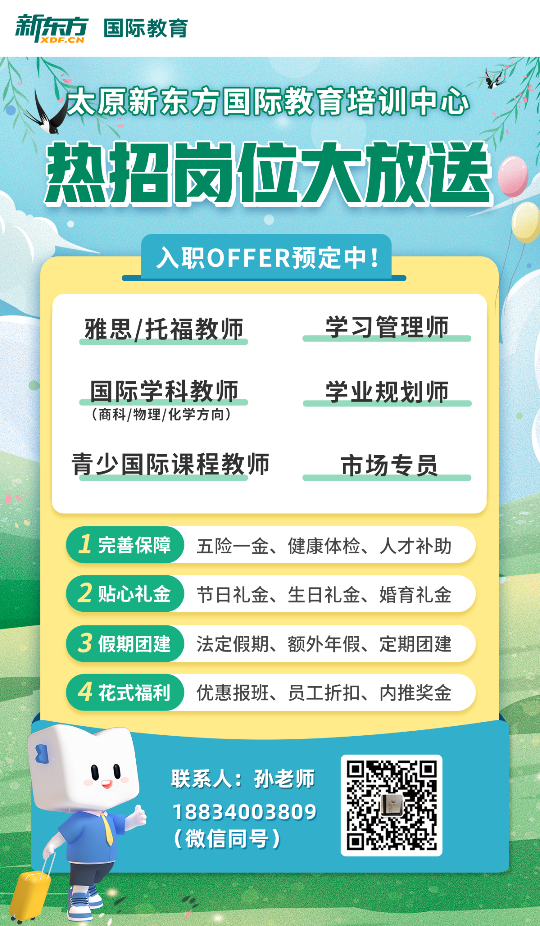 
<table>
<tr><td colspan="5">新东方国际教育</td>
</tr>
<tr><td colspan="5">证太原新东方国际教育培训中心) 热招岗位大放送</td>
</tr>
<tr><td colspan="4">入职OFF ER预定中</td>
<td rowspan="3"></td>
</tr>
<tr><td></td>
<td colspan="3">雅思/托福教师 学习管理师国际学科教师 学业规划师(商科/物理/化学方向)青少国际课程教师 市场专员1完善保障 五险一金、健康体检、人才补助2贴心礼金 节日礼金、生日礼金、婚育礼金3假期团建 法定假期、额外年假、定期团建</td>
</tr>
<tr><td></td>
<td colspan="3">4花式福利 优惠报班、员工折扣、内推奖金</td>
</tr>
<tr><td colspan="2">800 联系人:孙老师1 8834003809(微信同号)</td>
<td>回 回。☐L出的</td>
<td></td>
<td></td>
</tr>
<tr><td></td>
<td colspan="3">\'</td>
<td></td>
</tr>
<tr><td></td>
<td colspan="4"></td>
</tr>
</table>
