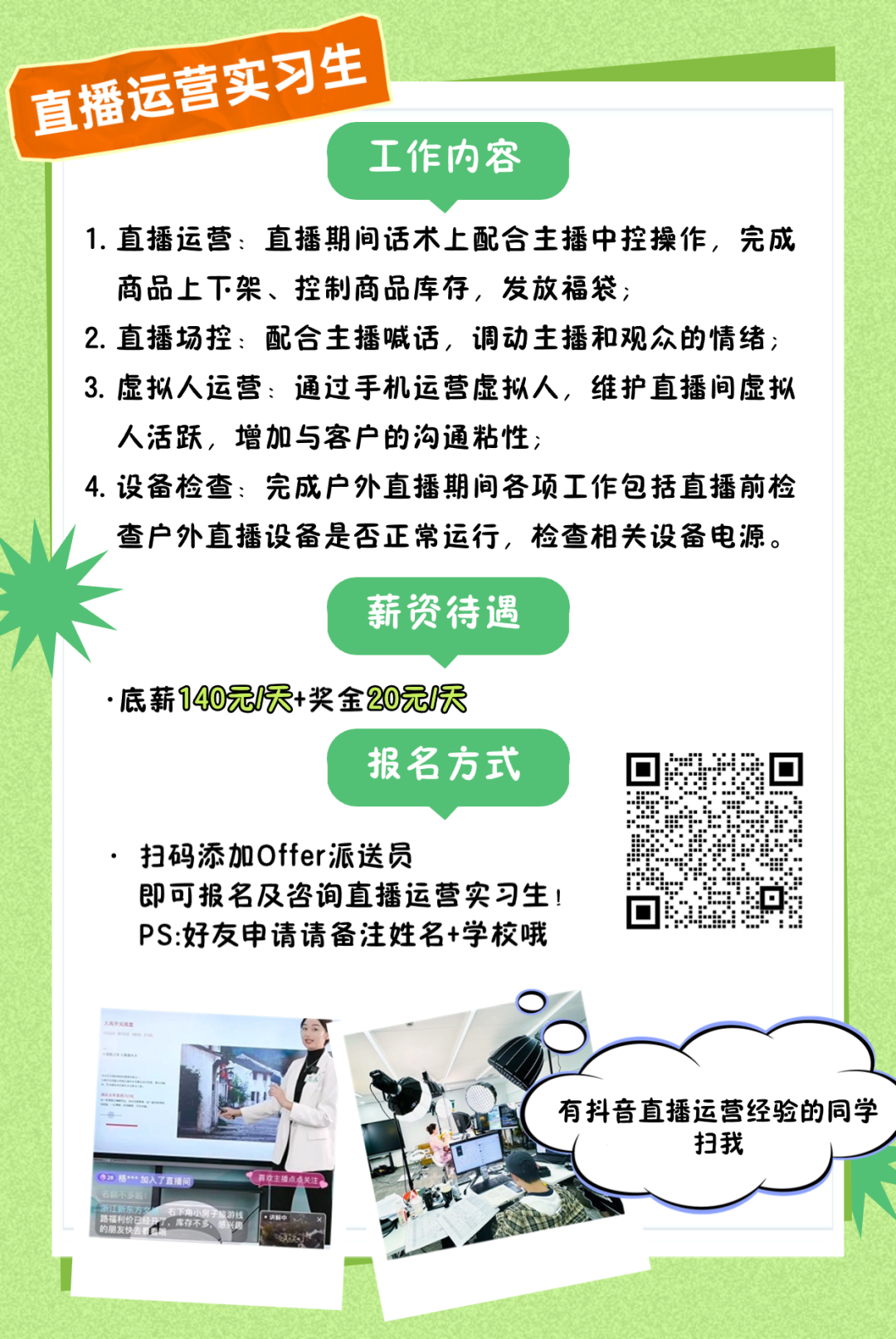<p>直播运营实习生</p>
<p>工作内容</p>
<p>1.直播运营:直播期间话术上配合主播中控操作,完成</p>
<p>商品上下架、控制商品库存,发放福袋;</p>
<p>2.直播场控:配合主播喊话,调动主播和观众的情绪;</p>
<p>3.虚拟人运营:通过手机运营虚拟人,维护直播间虚拟</p>
<p>人活跃,增加与客户的沟通粘性;</p>
<p>4.设备检查:完成户外直播期间各项工作包括直播前检</p>
<p>查户外直播设备是否正常运行,检查相关设备电源。</p>
<p>薪资待遇</p>
<p>.底薪140元/天+奖金20元天</p>
<p>报名方式</p>
<p>扫码添加Offer派送员</p>
<p>即可报名及咨询直播运营实习生!</p>
<p>PS:好友申请请备注姓名+学校哦</p>
<p>.</p>
<p>....有抖音直播运营经验的同学</p>
<p>扫我</p>
<p>-加人了直通问本生楼点关注</p>
<p>路福利价2</p>

