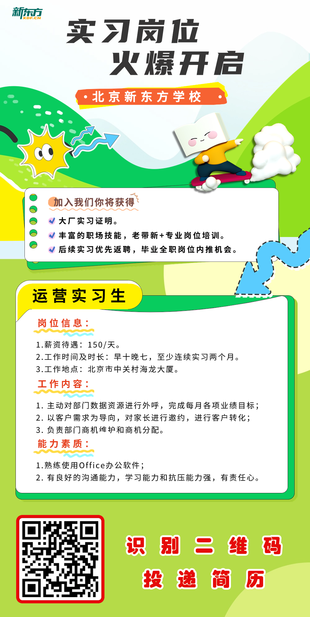 <p>新东方</p>
<p>实习岗位</p>
<p>火爆开启</p>
<p>( .北京新东方学校</p>
<p>加入我们你将获得</p>
<p>v大厂实习证明。</p>
<p>√丰富的职场技能,老带新+专业岗位培训。</p>
<p>√后续实习优先返聘,毕业全职岗位内推机会。</p>
<p>运营实习生</p>
<p>岗位信息:</p>
<p>1.薪资待遇150/天。</p>
<p>2.工作时间及时长:早十晚七,至少连续实习两个月。</p>
<p>3.工作地点:北京市中关村海龙大厦。</p>
<p>工作内容:</p>
<p>1.主动对部门数据资源进行外呼,完成每月各项业绩目标;</p>
<p>2.以客户需求为导向,对家长进行邀约,进行客户转化;</p>
<p>3.负责部门商机维护和商机分配。</p>
<p>能力素质:</p>
<p>1.熟练使用Office办公软件;</p>
<p>2.有良好的沟通能力,学习能力和抗压能力强,有责任心。</p>
<p>识别二维码</p>
<p>投递简历</p>
