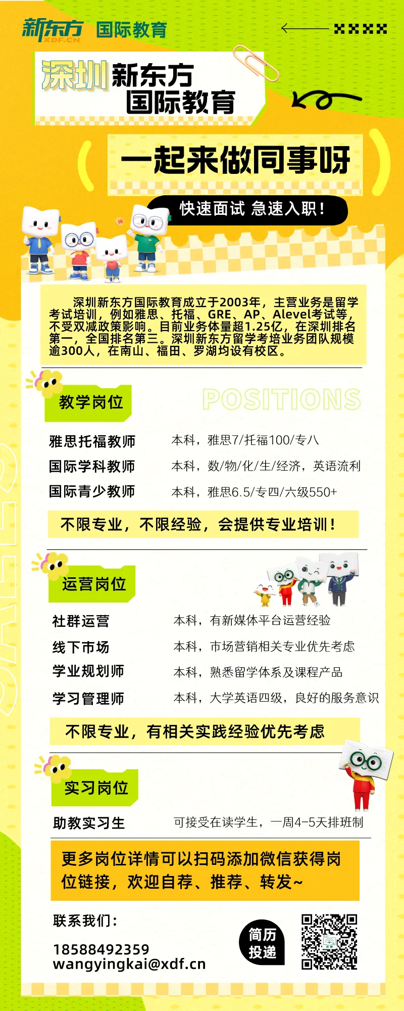 <p>EEEEEE</p>
<p>新东方国际教育-xx</p>
<p>0深如新东方</p>
<p>国际教育K0</p>
<p>一起来做同事呀</p>
<p>快速面试急速入职</p>
<p>0日</p>
<p>深圳新东方国际教育成立于2003年,主营业务是留学</p>
<p>考试培训,例如雅思、托福、GRE、AP、Alevel考试等,</p>
<p>不受双减政策影响。目前业务体量超1.25亿,在深圳排名</p>
<p>第一,全国排名第三。深圳新东方留学考培业务团队规模</p>
<p>逾300人,在南山、福田、罗湖均设有校区。</p>
<p>教学岗位POSTIONS</p>
<p>雅思托福教师本科,雅思7/托福100/专八</p>
<p>国际学科教师本科,数/物/化/生/经济,英语流利</p>
<p>国际青少教师本科,雅思6.5/专四/六级550+</p>
<p>不限专业,不限经验,会提供专业培训!</p>
<p>运营岗位</p>
<p>社群运营本科,有新媒体平台运营经验</p>
<p>线下市场本科,市场营销相关专业优先考虑</p>
<p>学业规划师本科,熟悉留学体系及课程产品</p>
<p>学习管理师本科,大学英语四级,良好的服务意识</p>
<p>不限专业,有相关实践经验优先考虑</p>
<p>  00</p>
<p>实习岗位</p>
<p>助教实习生可接受在读学生,一周4-5天排班制</p>
<p>更多岗位详情可以扫码添加微信获得岗</p>
<p>位链接,欢迎自荐、推荐、转发~</p>
<p>联系我们:</p>
<p>\'简历</p>
<p>18588492359投递</p>
<p>wangyingkai@xdf.cn</p>
