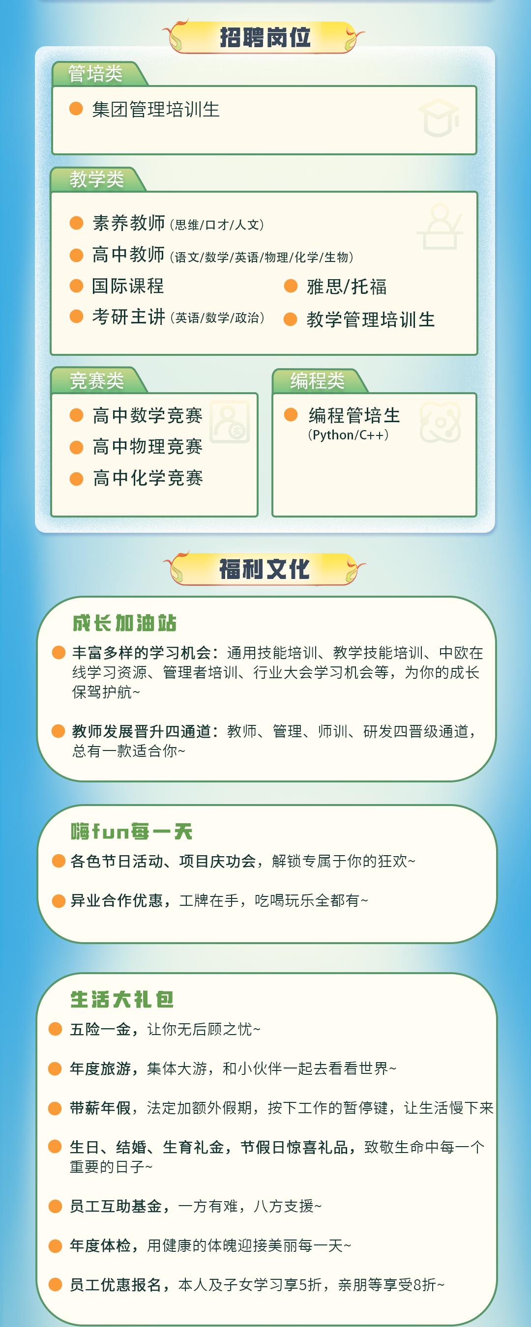 <p>招聘岗位</p>
<p>管培类</p>
<p>集团管理培训生</p>
<p>教学类</p>
<p>素养教师(思维/旧才/人文</p>
<p>高中教师(语文/数学/英语/物理/化学/生物</p>
<p>国际课程</p>
<p>雅思/托福</p>
<p>考研主讲(英语/数学/政治)</p>
<p>教学管理培训生</p>
<p>竞赛类</p>
<p>高中数学竞赛<br/>高中物理竞赛<br/>高中化学竞赛</p>
<p>编程类</p>
<p>编程管培生<br/>(Python/C++)</p>
<p>福利文化</p>
<p>成长加油站</p>
<p>丰富多样的学习机会:通用技能培训、教学技能培训、中欧在<br/>线学习资源、管理者培训、行业大会学习机会等，为你的成长<br/>保驾护航~</p>
<p>教师发展晋升四通道:教师、管理、师训、研发四晋级通道，<br/>总有一款适合你~</p>
<p>嗨fun每一天</p>
<p>各色节日活动、项目庆功会，解锁专属于你的狂欢~</p>
<p>异业合作优惠，工牌在手，吃喝玩乐全都有~</p>
<p>生活大礼包</p>
<p>五险一金，让你无后顾之忧~</p>
<p>年度旅游，集体大游，和小伙伴一起去看看世界~</p>
<p>带薪年假，法定加额外假期，按下工作的暂停键，让生活慢下来</p>
<p>生日、结婚、生育礼金，节假日惊喜礼品，致敬生命中每一个<br/>重要的日子~</p>
<p>员工互助基金，一方有难，八方支援</p>
<p>年度体检，用健康的体魄迎接美丽每一天~</p>
<p>员工优惠报名，本人及子女学习享5折，亲朋等享受8折~</p>
