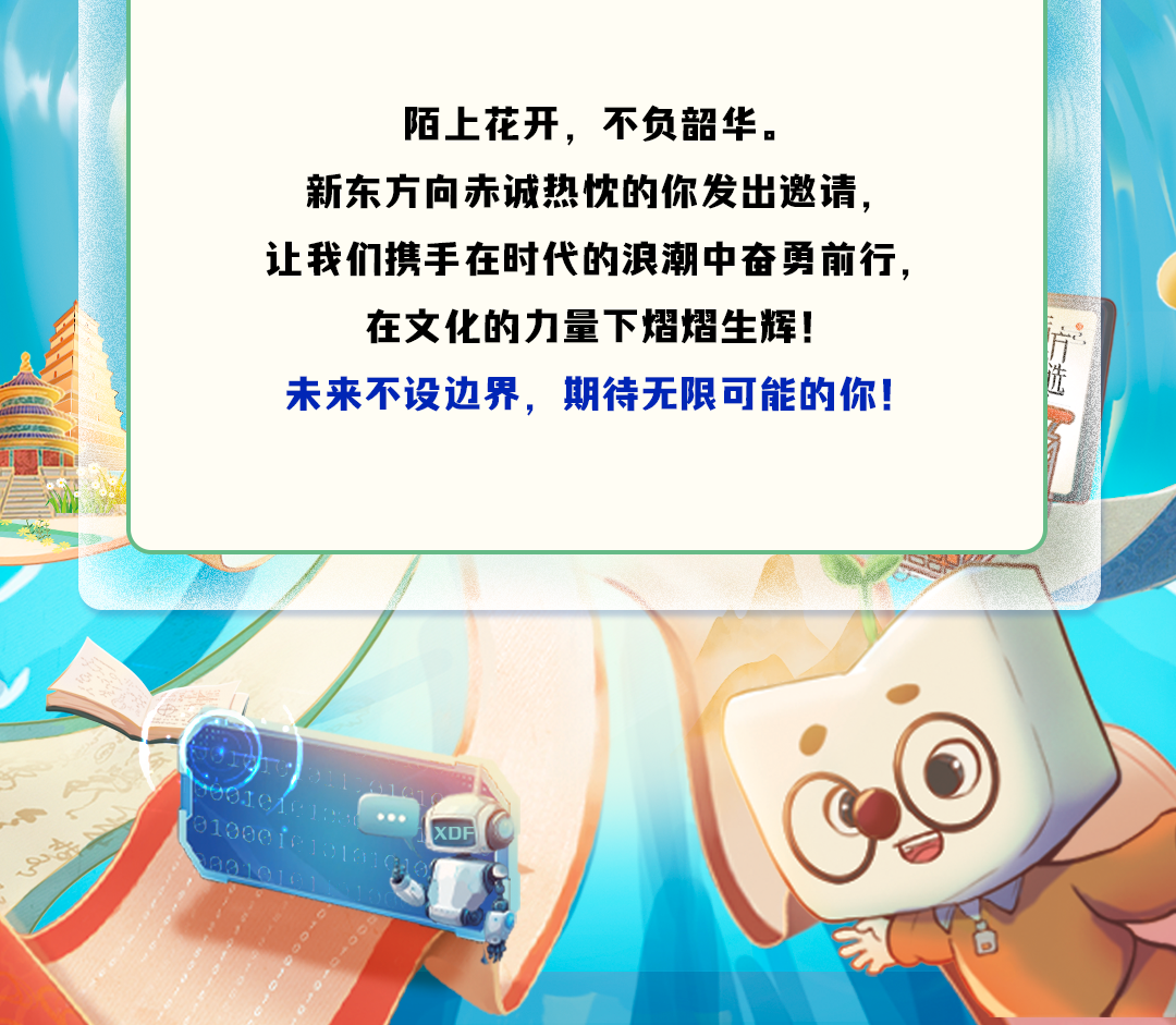 <p>陌上花开,不负韶华。</p>
<p>新东方向赤诚热忱的你发出邀请,</p>
<p>让我们携手在时代的浪潮中奋勇前行,</p>
<p>在文化的力量下熠熠生辉!</p>
<p>未来不设边界,期待无限可能的你!</p>
<p>000 XDF</p>
<p>031</p>
