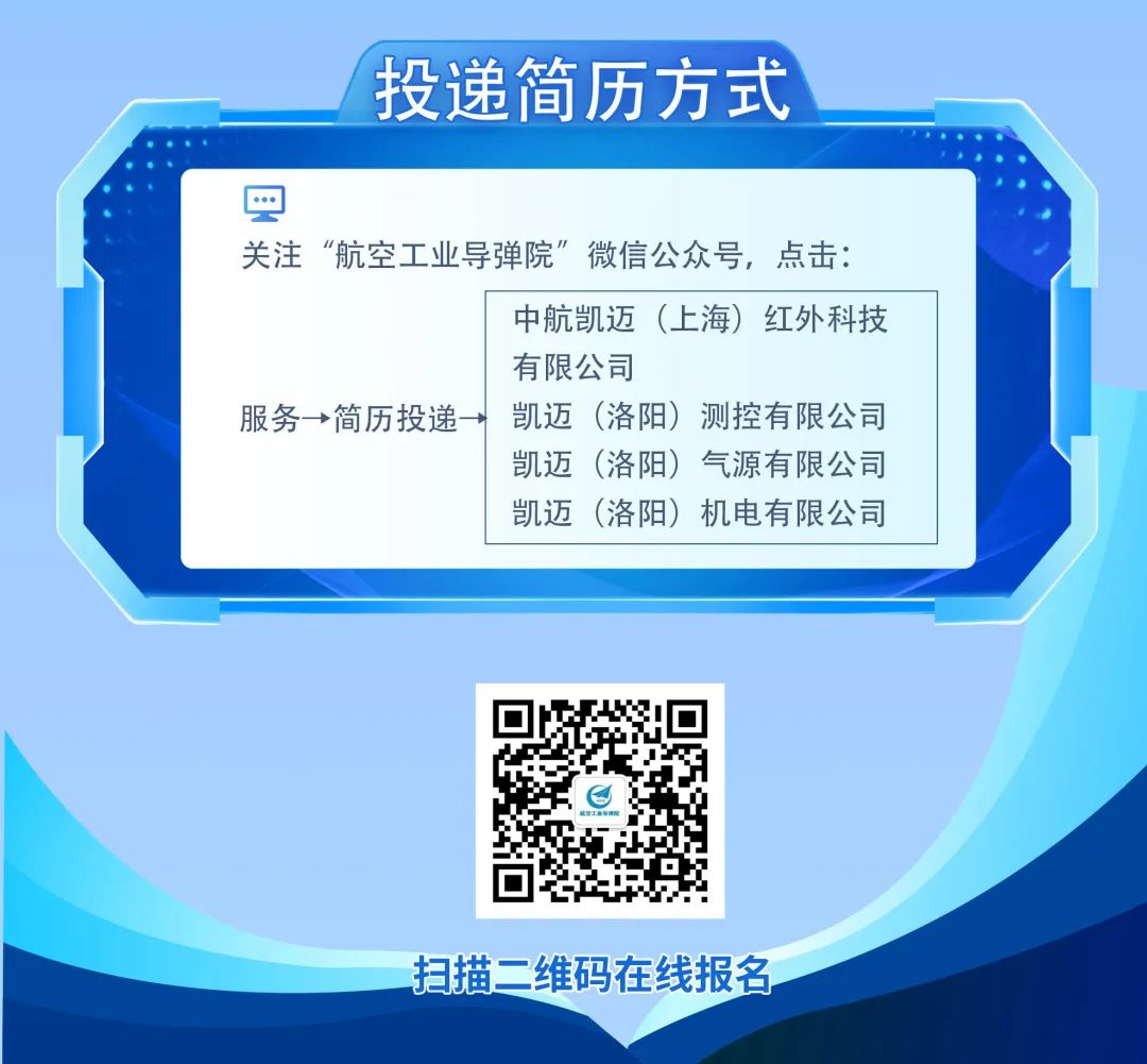 <p>投递简历方式</p>
<p>关注“航空工业导弹院”微信公众号，点击:</p>
<p>中航凯迈(上海)红外科技<br/>有限公司</p>
<p>服务→简历投递→</p>
<p>凯迈(洛阳)测控有限公司<br/>凯迈(洛阳)气源有限公司<br/>凯迈(洛阳)机电有限公司</p>
<p>扫描二维码在线报名</p>
