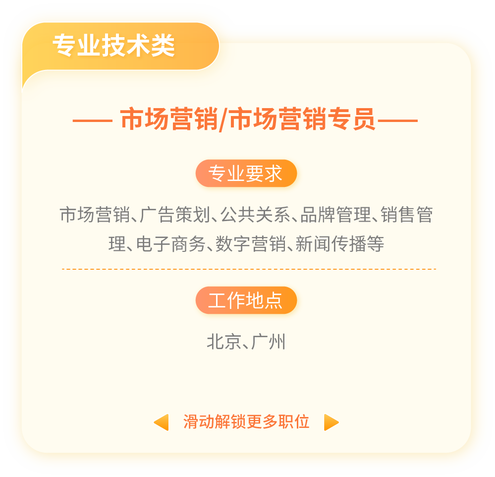 <p>专业技术类</p>
<p>一市场营销/市场营销专员一</p>
<p>专业要求</p>
<p>市场营销、广告策划、公共关系、品牌管理、销售管</p>
<p>理、电子商务、数字营销、新闻传播等</p>
<p>工作地点</p>
<p>北京、广州</p>
<p>滑动解锁更多职位◆</p>
