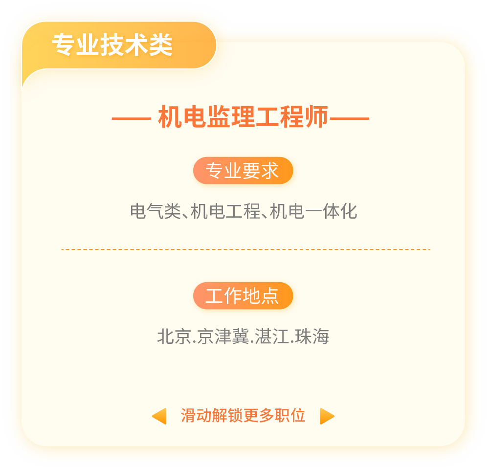 <p>专业技术类</p>
<p>一机电监理工程师一</p>
<p>专业要求</p>
<p>电气类、机电工程、机电一体化</p>
<p>(工作地点</p>
<p>北京.京津冀.湛江.珠海</p>
<p>滑动解锁更多职位</p>
