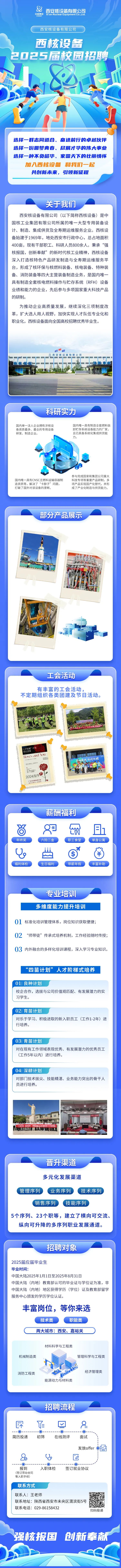 <p>8中版集团 Xian Nuclear Equipment Co,Ltd.西安核设备有限公司</p>
<p>西安核设备有限公司</p>
<p>西核让备</p>
<p>招聘流程</p>
<p>即作☐&</p>
<p>--- -----0-</p>
<p>简历投递初筛在线测评面试</p>
<p>发放offer oPh</p>
<p>20U区</p>
<p>--------</p>
<p>报到入职体检签订就业协议</p>
<p>(签订劳动合同</p>
<p>等入职手续)</p>
<p>联系方式</p>
<p>联系人:王老师</p>
<p>联系地址:陕西省西安市未央区渭滨街5号</p>
<p>联系电话: 029-86158432可扫码投递</p>
<p>强核报国创新奉献</p>

<table>
<tr><td>2025届</td>
<td></td>
<td>园招聘</td>
</tr>
<tr><td colspan="3">区广 .D . 1.. 售选择一群志同道合、奋进前行的卓越伙伴选择一份圆梦青春、尽展才华的伟大事业选择一-种不负韶华、家国天下的壮丽情怀加入西核设备和我们一起共创新未来,引领新征程</td>
</tr>
<tr><td colspan="3">关于我们西安核设备有限公司(以下简称西核设备)是中国核工业集团有限公司所属的唯一大型专用装备设计、制造、集成供货及全寿期运维服务企业。西核设备始建于1969年,地处西安市行政中心,总占地面积400亩,现有干部职工、科研人员800余人。秉承“强核报国,创新奉献”的新时代核工业精神,西核设备深入打造核特色产品研发制造与全寿期运维服务平台,形成了核环保与核燃料装备、核电装备、特种装备、消防装备等四大主营装备制造业务,是国内唯一具有制造全套核电燃料操作与贮存系统(RFH) 设备业绩和能力的企业,先后参与多项国家重大科技产品的研制。为推动企业高质量发展,继续深化三项制度改革,扩大选人用人视野,加快实现人才队伍专业化和职业化,西核设备面向全国高校招聘优秀毕业生。. 日&西安核设备有限公司重 I科研实力国内单一法人企业拥有涉核设 国内唯一具有制造全套燃料装备资质最多、最全的专用设备 卸贮存系统设备能力的厂家,研发、制造企业。 且已具备系统化集成供货能力。参与完成国家和集团公司重大国内唯一具有CNSC乏燃料运输容器制 科技专项等重要产品研制,多造资质等,解决了“卡脖子”问题, 项产品实现国产化替代,并形阳江打破了国外对该设备的垄断。 成了产业化制造与供货能力。</td>
</tr>
<tr><td colspan="3">部分产品展示一 P</td>
</tr>
<tr><td colspan="3">工会活动有丰富的工会活动,不定期组织各类团建及节日活动。七夕玫瑰RONC andhou上 共加 礼奔鸡协同陕罐亳八镇政陶2419厂区内政现免意见财薪酬福利尚 L 且年终奖 六险二金 职工食堂 , 单身公寓iii 了U 一竹去片 士宫礼H福利体检 生日福利 带薪年假 丰富补助</td>
</tr>
<tr><td colspan="3">专业培训多维度能力提升培训01标准化培训管理体系,岗位知识获取便捷;02 “师带徒”传承式培养机制,工作经验随时传授;03内外融合的多样化培训课程,深入学习专业知识。“四苗计划”人才阶梯式培养01| 良种计划校企合作,选拔与公司价值观匹配、有发展潜力的实习学生。02| 育苗计划对乐于学习、积极进取的新入职员工(工作1-2年) 进行培养。03| 青苗计划对在现有工作领域表现优秀、有发展潜力的优秀员工(工作5年以内)进行培养。04| 深耕计划对部门]技术拔尖、技能精湛、业务能力突出的骨干人员进行培养。贸方时划 京员工入地训才聚西钱 :滨梦登时 西楼没备2024年 度新员工入系培训晋升渠道多元化发展渠道\'管理序列 业务序列 \'技术序列销售序列.技能序列5个序列、23个职等,建立了横向可交流、纵向可升降的多序列职业发展通道。</td>
</tr>
<tr><td colspan="3">招聘对象2025届应届毕业生毕业时间:中国大陆2025年1月1日至2025年8月31日中国大陆(内地)教育部认可的毕业证与学位证为准,非中国大陆(内地)地区获得学历(学位)证及教育部留学服务中心颁发的学历学位认证。丰富岗位,等你来选技术类 职能类两大城市:西安、嘉峪关材料科学与工程类机械制造类 管理科学与工程类经济管理类消防工程类能源动力与材料类</td>
</tr>
</table>
