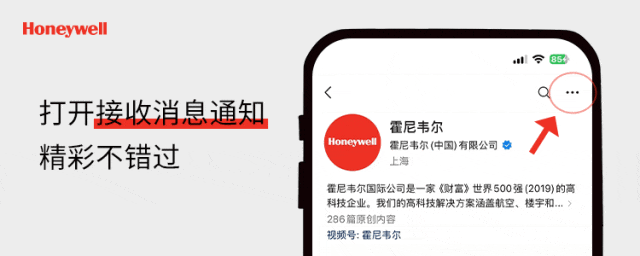 <p>Honeywell</p>
<p>打开接收消息通知<br/>精彩不错过</p>
<p>霍尼韦尔</p>
<p>Honeywell</p>
<p>霍尼韦尔(中国)有限公司</p>
<p>上海</p>
<p>霍尼韦尔国际公司是一家《财富》世界500强(2019)的高<br/>科技企业。我们的高科技解决方案涵盖航空、楼宇和...><br/>286篇原创内容</p>
<p>视频号:霍尼韦尔</p>
