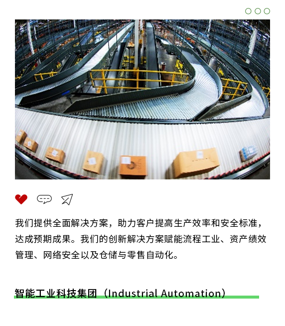 <p>00O</p>
<p>"甲刁</p>
<p>我们提供全面解决方案,助力客户提高生产效率和安全标准,</p>
<p>达成预期成果。我们的创新解决方案赋能流程工业、资产绩效</p>
<p>管理、网络安全以及仓储与零售自动化。</p>
<p>智能工业科技集团(Industrial Automation)</p>
