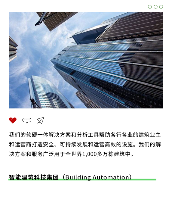 <p>00O</p>
<p>"甲刁</p>
<p>我们的软硬一体解决方案和分析工具帮助各行各业的建筑业主</p>
<p>和运营商打造安全、可持续发展和运营高效的设施。我们的解</p>
<p>决方案和服务广泛用于全世界1,000多万栋建筑中。</p>
<p>智能建筑科技集团(Building Automation)</p>
