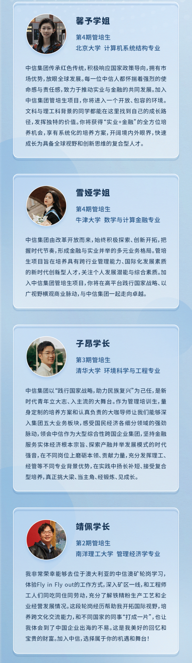 
<table>
<tr><td colspan="2">馨予学姐I 第4期管培生北京大学计算机系统结构专业中信集团传承红色传统,积极响应国家政策导向,拥有市场优势,放眼全球发展。每一位中信人都怀揣着强烈的使命感与责任感,致力于推动实业与金融的共同发展。加入中信集团管培生项目,你将进入一个开放、包容的环境。文科与理工科背景的同学都能在这里找到自己的成长路径,发挥独特的价值。你将获得“实业+金融”的全方位培养机会,享有系统化的培养方案,开阔境内外眼界,快速成长为具备全球视野和创新思维的复合型人才。</td>
</tr>
<tr><td colspan="2"></td>
</tr>
<tr><td></td>
<td></td>
</tr>
<tr><td colspan="2">雪娅学姐第4期管培生牛津大学数学与计算金融专业中信集团由改革开放而来,始终积极探索、创新开拓,把握时代节奏,形成金融与实业并举的多元业务格局。管培生项目旨在培养具有跨行业管理能力、国际化发展素质的新时代创新型人才,关注个人发展潜能与综合素质。加入中信集团管培生项目,你将在高平台践行国家战略、以广视野横观商业脉动,与中信集团起走向卓越。</td>
</tr>
<tr><td colspan="2"></td>
</tr>
<tr><td colspan="2"></td>
</tr>
<tr><td colspan="2">子昂学长一佳 第3期管培生清华大学环境科学与工程专业.中信集团以“践行国家战略,助力民族复兴”为己任,是新时代青年立大志、入主流的大舞台。作为管理培训生,量身定制的培养方案和认真负责的大咖导师让我们能够深入集团五大业务板块,感受国民经济各细分领域的强劲脉动,领会中信作为大型综合性跨国企业集团,坚持金融服务实体经济根本宗旨、探索产融并举发展模式的时代强音,在不同岗位.上磨砺本领、贡献力量,充分发挥理工、经管等不同专业背景优势,在实践中扬长补短、接受复合型培养,真正挑大梁、当主角、经锻炼、见成长。</td>
</tr>
<tr><td colspan="2"></td>
</tr>
<tr><td colspan="2"></td>
</tr>
<tr><td colspan="2">靖佩学长第2期管培生南洋理工大学管理经济学专业我非常荣幸能够去位于澳大利亚的中信澳矿轮岗学习,体验Fly in Fly out的工作方式,深入矿区一线,和工程师工人们同吃同住同劳动,充分了解铁精粉生产工艺和企业经营发展情况。这段轮岗经历帮助我开拓国际视野,培养跨文化交流能力,和不同国家的同事“打成一片”,也让我体会到了中国企业出海的不易。这是我美好的回忆和宝贵的财富。加入中信,选择属于你的机遇和舞台!</td>
</tr>
</table>

