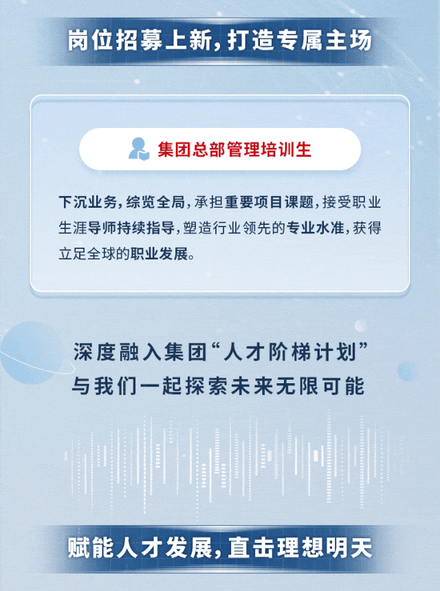 
<table>
<tr><td>岗位招募上新,打造专属主场</td>
</tr>
<tr><td></td>
</tr>
<tr><td>集团总部管理培训生下沉业务,综览全局,承担重要项目课题,接受职业生涯导师持续指导,塑造行业领先的专业水准,获得立足全球的职业发展。</td>
</tr>
<tr><td>深度融入集团“人才阶梯计划”与我们一起探索未来无限可能I</td>
</tr>
<tr><td>赋能人才发展,直击理想明天</td>
</tr>
</table>
