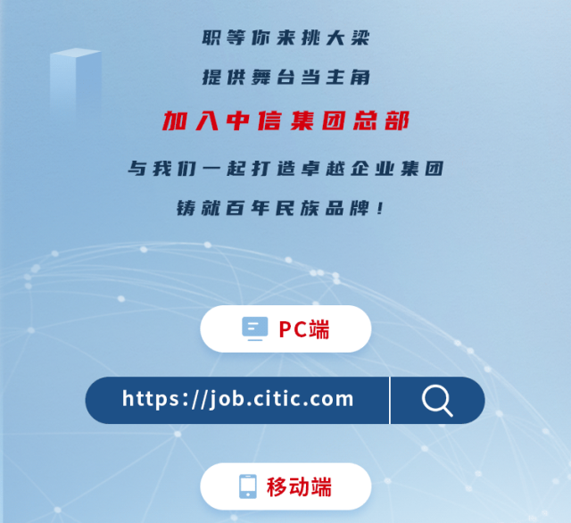 <p>职等你来挑大梁</p>
<p>提供舞台当主角</p>
<p>加入中信集团总部</p>
<p>与我们一起打造卓越企业集团</p>
<p>铸就百年民族品牌!</p>
<p>e PC端</p>
<p>https://job .citic.comQ</p>
<p>。移动端</p>
