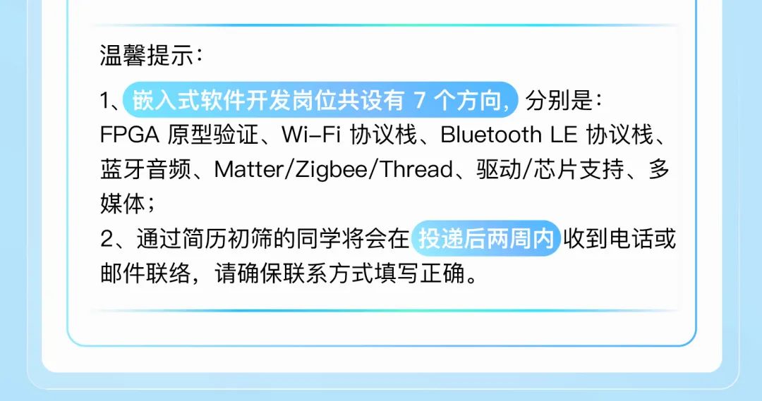 <p>温馨提示:</p>
<p>1、嵌入式软件开发岗位共设有7个方向，<br/>分别是:</p>
<p>FPGA原型验证、Wi-Fi协议栈、Bluetooth LE协议栈、<br/>蓝牙音频、Matter/Zigbee/Thread、驱动/芯片支持、多<br/>媒体;</p>
<p>2、通过简历初筛的同学将会在 投递后两周内收到电话或<br/>邮件联络，请确保联系方式填写正确。</p>
