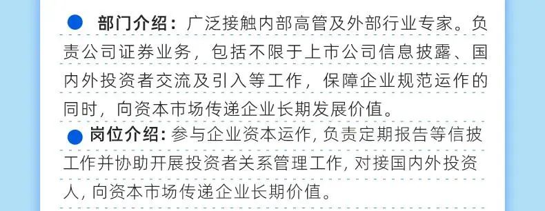 <p>部门介绍:广泛接触内部高管及外部行业专家。负<br/>责公司证券业务，包括不限于上市公司信息披露、国<br/>内外投资者交流及引入等工作，保障企业规范运作的<br/>同时，向资本市场传递企业长期发展价值。</p>
<p>岗位介绍:参与企业资本运作,负责定期报告等信披<br/>工作并协助开展投资者关系管理工作,对接国内外投资<br/>人,向资本市场传递企业长期价值。</p>
