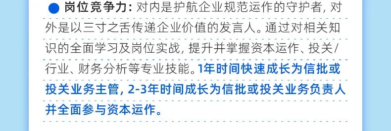 <p>岗位竞争力:对内是护航企业规范运作的守护者,对<br/>外是以三寸之舌传递企业价值的发言人。通过对相关知<br/>识的全面学习及岗位实战,提升并掌握资本运作、投关/<br/>行业、财务分析等专业技能。1年时间快速成长为信批或<br/>投关业务主管,2-3年时间成长为信批或投关业务负责人<br/>并全面参与资本运作。</p>
