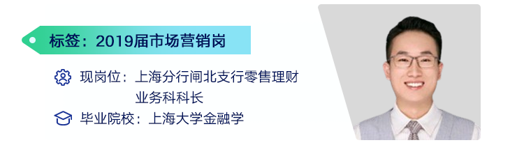 <p>标签:2019届市场营销岗</p>
<p>现岗位:上海分行闸北支行零售理财</p>
<p>业务科科长</p>
<p>毕业院校:上海大学金融学</p>
