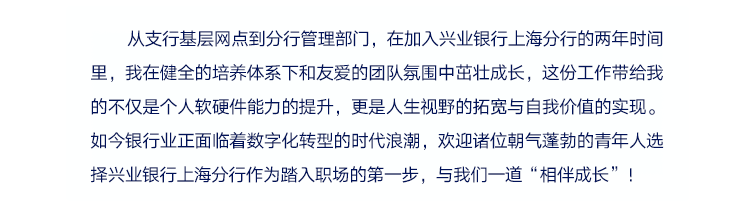 <p>从支行基层网点到分行管理部门，在加入兴业银行上海分行的两年时间<br/>里，我在健全的培养体系下和友爱的团队氛围中茁壮成长，这份工作带给我<br/>的不仅是个人软硬件能力的提升，更是人生视野的拓宽与自我价值的实现。<br/>如今银行业正面临着数字化转型的时代浪潮，欢迎诸位朝气蓬勃的青年人选<br/>择兴业银行上海分行作为踏入职场的第一步，与我们一道&ldquo;相伴成长&rdquo;!</p>
