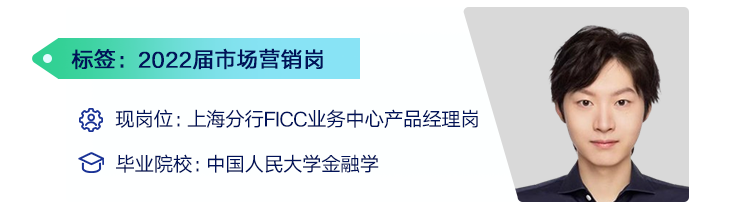 <p>标签:2022届市场营销岗</p>
<p>现岗位:上海分行FICC业务中心产品经理岗<br/>毕业院校:中国人民大学金融学</p>
