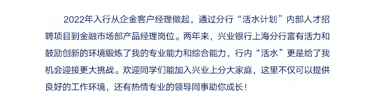 <p>2022年入行从企金客户经理做起，通过分行&ldquo;活水计划&rdquo;内部人才招<br/>聘项目到金融市场部产品经理岗位。两年来，兴业银行上海分行富有活力和<br/>鼓励创新的环境锻炼了我的专业能力和综合能力，行内&ldquo;活水&rdquo;更是给了我<br/>机会迎接更大挑战。欢迎同学们能加入兴业上分大家庭，这里不仅可以提供<br/>良好的工作环境，还有热情专业的领导同事助你成长!</p>
