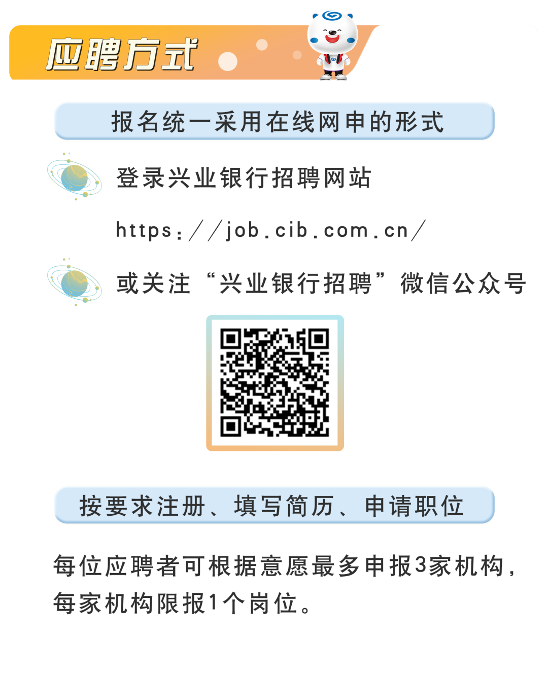 <p>应聘方式</p>
<p>报名统一采用在线网申的形式<br/>登录兴业银行招聘网站</p>
<p>https://job.cib.com.cn</p>
<p>或关注“兴业银行招聘”微信公众号</p>
<p>按要求注册、填写简历、申请职位</p>
<p>每位应聘者可根据意愿最多申报3家机构，<br/>每家机构限报1个岗位。</p>
