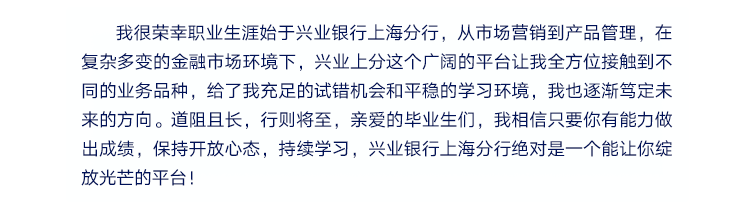 <p>我很荣幸职业生涯始于兴业银行上海分行，从市场营销到产品管理，在<br/>复杂多变的金融市场环境下，兴业上分这个广阔的平台让我全方位接触到不<br/>同的业务品种，给了我充足的试错机会和平稳的学习环境，我也逐渐笃定未<br/>来的方向。道阻且长，行则将至，亲爱的毕业生们，我相信只要你有能力做<br/>出成绩，保持开放心态，持续学习，兴业银行上海分行绝对是一个能让你绽<br/>放光芒的平台!</p>

