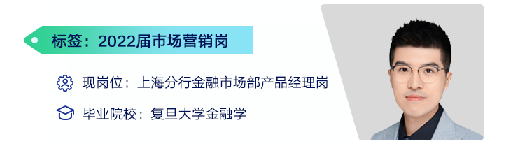<p>标签:2022届市场营销岗</p>
<p>现岗位:上海分行金融市场部产品经理岗<br/>毕业院校:复旦大学金融学</p>
