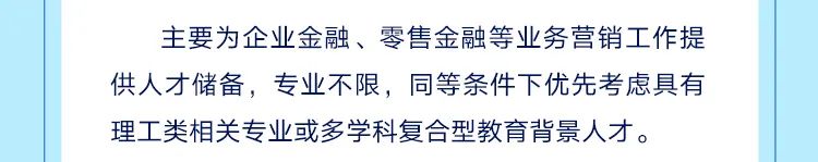 <p>主要为企业金融、零售金融等业务营销工作提<br/>供人才储备，专业不限，同等条件下优先考虑具有<br/>理工类相关专业或多学科复合型教育背景人才。</p>
