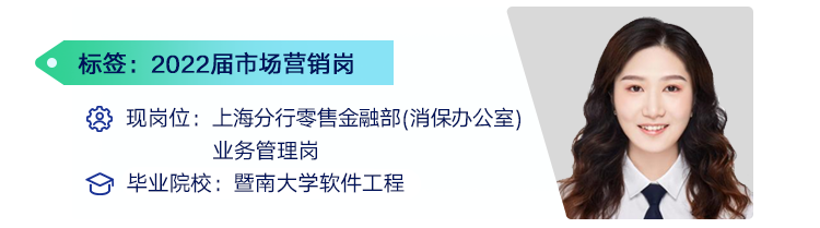 <p>标签:2022届市场营销岗</p>
<p>现岗位:上海分行零售金融部(消保办公室)</p>
<p>业务管理岗</p>
<p>毕业院校:暨南大学软件工程</p>
