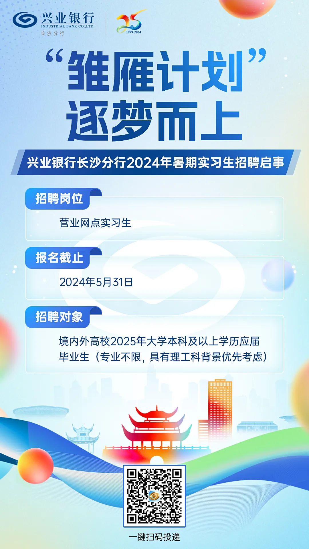 <p>长沙分行)兴业银行INDUSTRIAL BANK co. LTD.199-2024</p>
<p>”</p>
<p>“雏雁计划</p>
<p>逐梦而上</p>
<p>一键扫码投递</p>

<table>
<tr><td colspan="4">I兴业银行长沙分行2024年暑期实习生招聘启事</td>
</tr>
<tr><td colspan="4">招聘岗位营业网点实习生</td>
</tr>
<tr><td>报名截止</td>
<td colspan="3"></td>
</tr>
<tr><td colspan="4">2024年5月31日招聘对象境内外高校2025年大学本科及以上学历应届毕业生(专业不限,具有理工科背景优先考虑)d!</td>
</tr>
<tr><td colspan="2"></td>
<td></td>
<td></td>
</tr>
<tr><td colspan="2"></td>
<td></td>
<td></td>
</tr>
<tr><td></td>
<td rowspan="2">回政 。回</td>
<td colspan="2"></td>
</tr>
<tr><td></td>
<td colspan="2"></td>
</tr>
</table>
