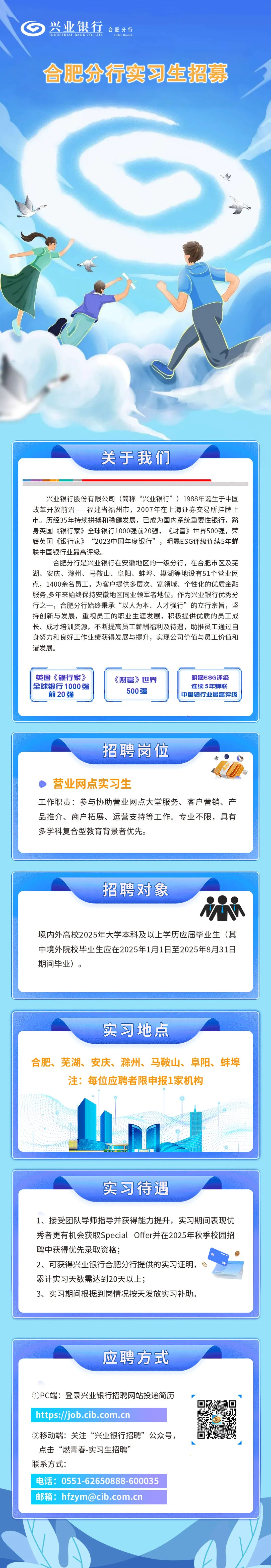 <p>兴业银行<br/>INDUSTRIAL BANK CO LTD</p>
<p>合肥分行</p>
<p>Hefei Branch</p>
<p>合肥分行实习生招募</p>
<p>关于我们</p>
<p>兴业银行股份有限公司(简称“兴业银行”)1988年诞生于中国<br/>改革开放前沿一福建省福州市，2007年在上海证券交易所挂牌上<br/>市。历经35年持续拼搏和稳健发展，已成为国内系统重要性银行，跻<br/>身英国《银行家》全球银行1000强前20强，《财富》世界500强，荣<br/>膺英国《银行家》<br/>“2023中国年度银行”，明晟ESG评级连续5年蝉<br/>联中国银行业最高评级。</p>
<p>合肥分行是兴业银行在安徽地区的一级分行，在合肥市区及芜</p>
<p>湖、安庆、滁州、马鞍山、阜阳、蚌埠、巢湖等地设有51个营业网<br/>点，1400余名员工，为客户提供多层次、宽领域、个性化的优质金融<br/>服务,多年来始终保持安徽地区同业领军者地位。作为兴业银行优秀分<br/>行之一，合肥分行始终秉承“以人为本、人才强行”的立行宗旨，坚<br/>持创新与发展，重视员工的职业生涯发展，积极提供优质的员工成<br/>长、成才培训资源，不断提高员工薪酬福利及待遇，助推员工通过自<br/>身努力和良好工作业绩获得发展与提升，实现公司价值与员工价值和<br/>谐发展。</p>
<p>英国《银行家)<br/>全球银行1000强<br/>前20强</p>
<p>《财富》世界</p>
<p>500强</p>
<p>明晟ESG评级<br/>连续5年蝉联<br/>中国银行业最高评级</p>
<p>招聘岗位</p>
<p>营业网点实习生</p>
<p>工作职责:参与协助营业网点大堂服务、客户营销、产<br/>品推介、商户拓展、运营支持等工作。专业不限，具有<br/>多学科复合型教育背景者优先。</p>
<p>招聘对象</p>
<p>境内外高校2025年大学本科及以上学历应届毕业生(其<br/>中境外院校毕业生应在2025年1月1日至2025年8月31日<br/>期间毕业)。</p>
<p>实习地点</p>
<p>合肥、芜湖、安庆、滁州、马鞍山、阜阳、蚌埠</p>
<p>注:每位应聘者限申报1家机构</p>
<p>实习待遇</p>
<p>1、接受团队导师指导并获得能力提升，实习期间表现优<br/>秀者更有机会获取SpecialOffer并在2025年秋季校园招<br/>聘中获得优先录取资格;</p>
<p>2、可获得兴业银行合肥分行提供的实习证明，</p>
<p>累计实习天数需达到20天以上;</p>
<p>3、实习期间根据到岗情况按天发放实习补助。</p>
<p>应聘方式</p>
<p>①PC端:登录兴业银行招聘网站投递简历</p>
<p>https://job.cib.com.cn</p>
<p>②移动端:关注“兴业银行招聘”公众号，<br/>点击“燃青春-实习生招聘’</p>
<p>联系方式:</p>
<p>电话:0551-62650888-600035<br/>邮箱:hfzym@cib.com.cn</p>
