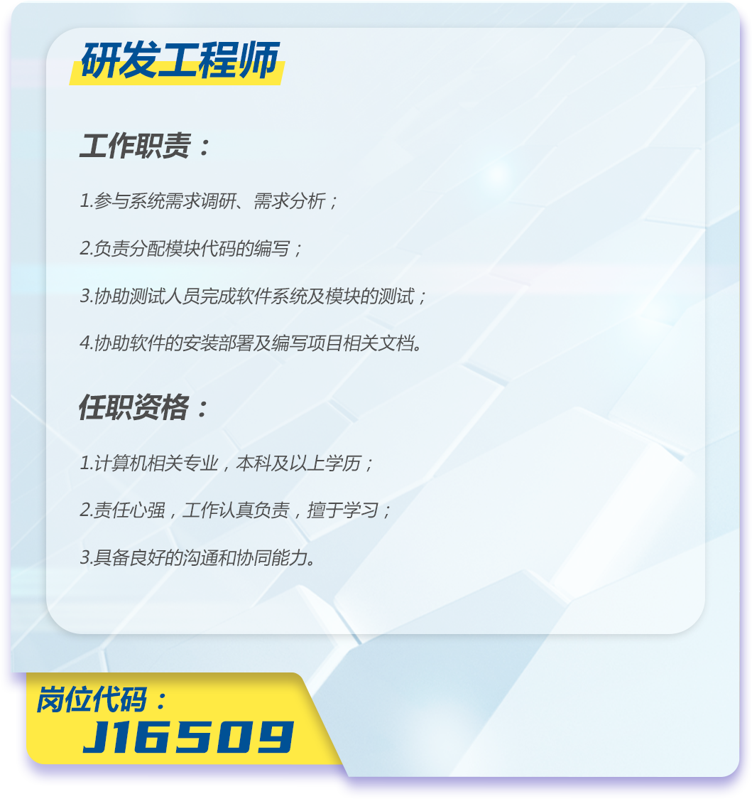 <p>研发工程师</p>
<p>工作职责:</p>
<p>1.参与系统需求调研、需求分析;</p>
<p>2.负责分配模块代码的编写;</p>
<p>3.协助测试人员完成软件系统及模块的测试;<br/>4.协助软件的安装部署及编写项目相关文档。</p>
<p>任职资格:</p>
<p>1.计算机相关专业,本科及以上学历;<br/>2.责任心强,工作认真负责,擅于学习;<br/>3.具备良好的沟通和协同能力。</p>
<p>岗位代码:</p>
<p>J16509</p>