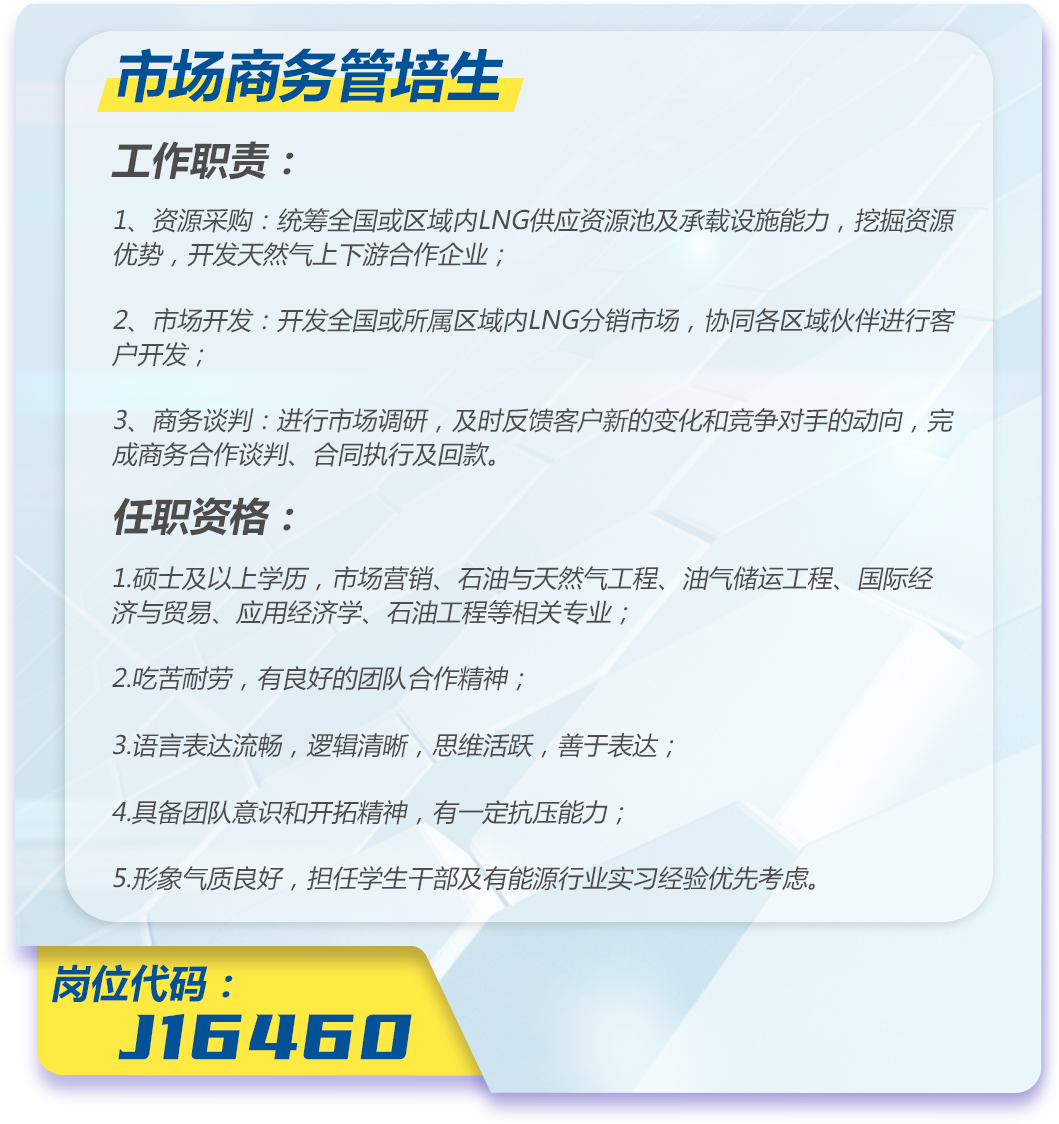 <p>市场商务管培生</p>
<p>工作职责:</p>
<p>1、资源采购:统筹全国或区域内LNG供应资源池及承载设施能力,挖掘资源<br/>优势,开发天然气上下游合作企业;</p>
<p>2、市场开发:开发全国或所属区域内LNG分销市场,协同各区域伙伴进行客<br/>户开发;</p>
<p>3、商务谈判:进行市场调研,及时反馈客户新的变化和竞争对手的动向,完<br/>成商务合作谈判、合同执行及回款。</p>
<p>任职资格:</p>
<p>1.硕士及以上学历,市场营销、石油与天然气工程、油气储运工程、国际经<br/>济与贸易、应用经济学、石油工程等相关专业;</p>
<p>2.吃苦耐劳,有良好的团队合作精神;</p>
<p>3.语言表达流畅,逻辑清晰,思维活跃,善于表达;</p>
<p>4.具备团队意识和开拓精神,有一定抗压能力;</p>
<p>5.形象气质良好,担任学生干部及有能源行业实习经验优先考虑。</p>
<p>岗位代码:</p>
<p>J16460</p>
