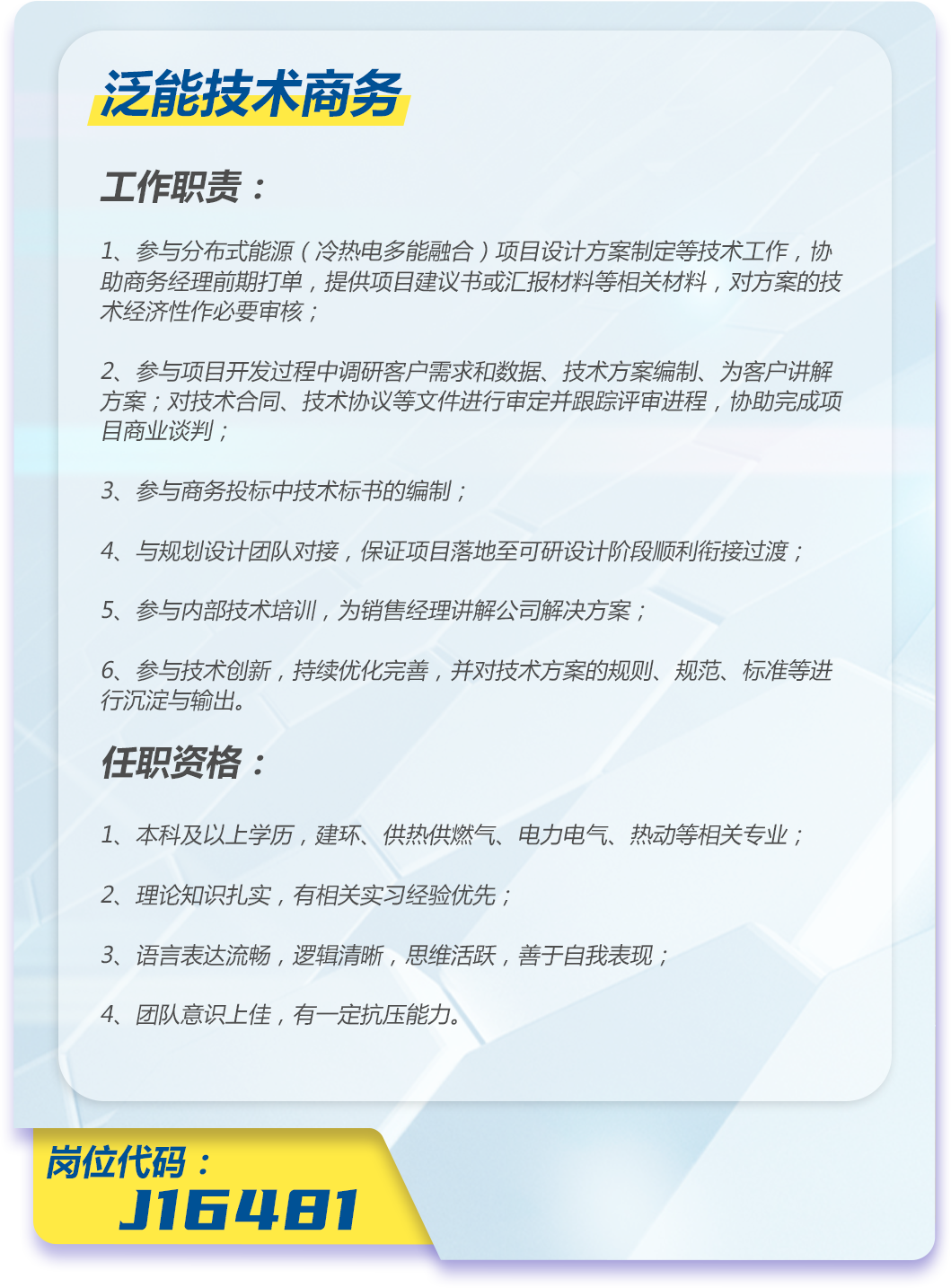 <p>泛能技术商务</p>
<p>工作职责:</p>
<p>1、参与分布式能源(冷热电多能融合)项目设计方案制定等技术工作,协<br/>助商务经理前期打单,提供项目建议书或汇报材料等相关材料,对方案的技<br/>术经济性作必要审核;</p>
<p>2、参与项目开发过程中调研客户需求和数据、技术方案编制、为客户讲解<br/>方案;对技术合同、技术协议等文件进行审定并跟踪评审进程,协助完成项<br/>目商业谈判;</p>
<p>3、参与商务投标中技术标书的编制;</p>
<p>4、与规划设计团队对接,保证项目落地至可研设计阶段顺利衔接过渡;</p>
<p>5、参与内部技术培训,为销售经理讲解公司解决方案;</p>
<p>6、参与技术创新,持续优化完善,并对技术方案的规则、规范、标准等进<br/>行沉淀与输出。</p>
<p>任职资格:</p>
<p>1、本科及以上学历,建环、供热供燃气、电力电气、热动等相关专业;<br/>2、理论知识扎实,有相关实习经验优先;</p>
<p>3、语言表达流畅,逻辑清晰,思维活跃,善于自我表现;</p>
<p>4、团队意识上佳,有一定抗压能力。</p>
<p>岗位代码:</p>
<p>J16481</p>