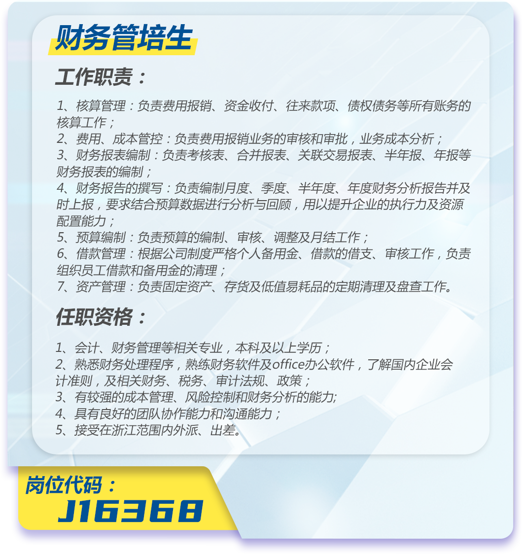 <p>财务管培生</p>
<p>工作职责:</p>
<p>1、核算管理:负责费用报销、资金收付、往来款项、债权债务等所有账务的<br/>核算工作;</p>
<p>2、费用、成本管控:负责费用报销业务的审核和审批,业务成本分析,</p>
<p>3、财务报表编制:负责考核表、合并报表、关联交易报表、半年报、年报等<br/>财务报表的编制;</p>
<p>4、财务报告的撰写:负责编制月度、季度、半年度、年度财务分析报告并及<br/>时上报,要求结合预算数据进行分析与回顾,用以提升企业的执行力及资源<br/>配置能力;</p>
<p>5、预算编制:负责预算的编制、审核、调整及月结工作;</p>
<p>6、借款管理:根据公司制度严格个人备用金、借款的借支、审核工作,负责<br/>组织员工借款和备用金的清理;</p>
<p>7、资产管理:负责固定资产、存货及低值易耗品的定期清理及盘查工作。<br/>任职资格:</p>
<p>1、会计、财务管理等相关专业,本科及以上学历;</p>
<p>2、熟悉财务处理程序,熟练财务软件及office办公软件,了解国内企业会<br/>计准则,及相关财务、税务、审计法规、政策;</p>
<p>3、有较强的成本管理、风险控制和财务分析的能力;</p>
<p>4、具有良好的团队协作能力和沟通能力;</p>
<p>5、接受在浙江范围内外派、出差。</p>
<p>岗位代码:</p>
<p>J16368</p>