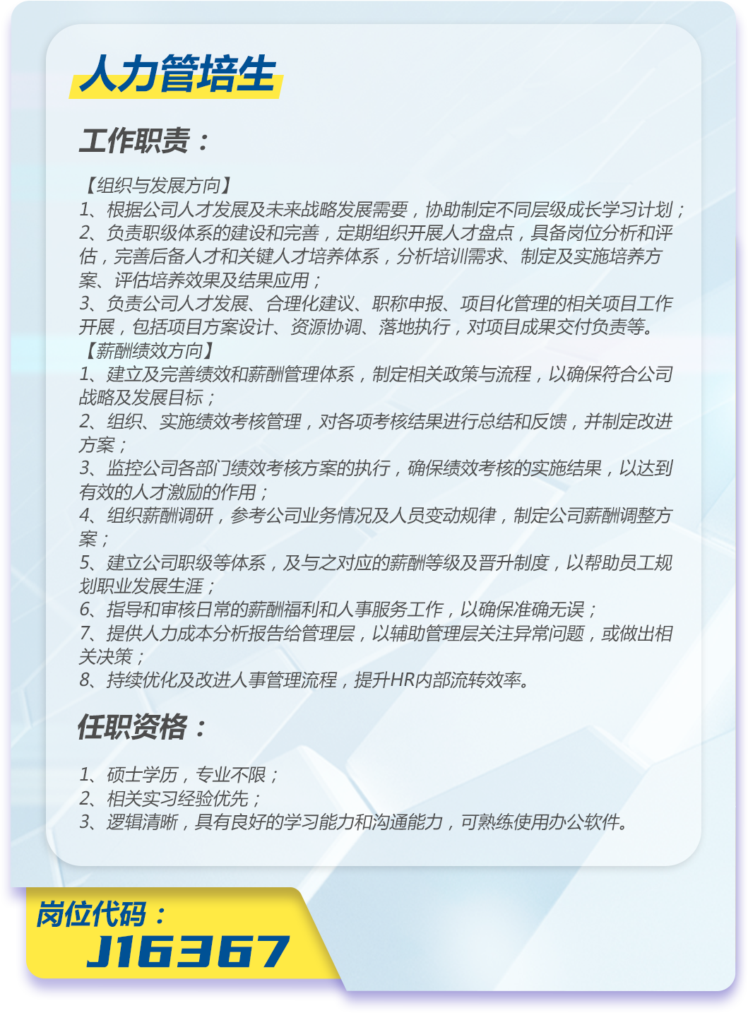 <p>人力管培生</p>
<p>工作职责:</p>
<p>[组织与发展方向]</p>
<p>1、根据公司人才发展及未来战略发展需要，协助制定不同层级成长学习计划;<br/>2、负责职级体系的建设和完善，定期组织开展人才盘点，具备岗位分析和评<br/>估，完善后备人才和关键人才培养体系，分析培训需求、制定及实施培养方<br/>案、评估培养效果及结果应用;</p>
<p>3、负责公司人才发展、合理化建议、职称申报、项目化管理的相关项目工作<br/>开展，包括项目方案设计、资源协调、落地执行，对项目成果交付负责等。<br/>[薪酬绩效方向)]</p>
<p>1、建立及完善绩效和薪酬管理体系，制定相关政策与流程，以确保符合公司<br/>战略及发展目标;</p>
<p>2、组织、实施绩效考核管理，对各项考核结果进行总结和反馈，并制定改进<br/>方案;</p>
<p>3、监控公司各部门绩效考核方案的执行，确保绩效考核的实施结果，以达到<br/>有效的人才激励的作用;</p>
<p>4、组织薪酬调研，参考公司业务情况及人员变动规律，制定公司薪酬调整方<br/>案，</p>
<p>5、建立公司职级等体系，及与之对应的薪酬等级及晋升制度，以帮助员工规<br/>划职业发展生涯;</p>
<p>6、指导和审核日常的薪酬福利和人事服务工作，以确保准确无误;</p>
<p>7、提供人力成本分析报告给管理层，以辅助管理层关注异常问题，或做出相<br/>关决策;</p>
<p>8、持续优化及改进人事管理流程，提升HR内部流转效率。</p>
<p>任职资格:</p>
<p>1、硕士学历，专业不限;</p>
<p>2、相关实习经验优先;</p>
<p>3、逻辑清晰，具有良好的学习能力和沟通能力，可熟练使用办公软件。</p>
<p>岗位代码:</p>
<p>J16367</p>
