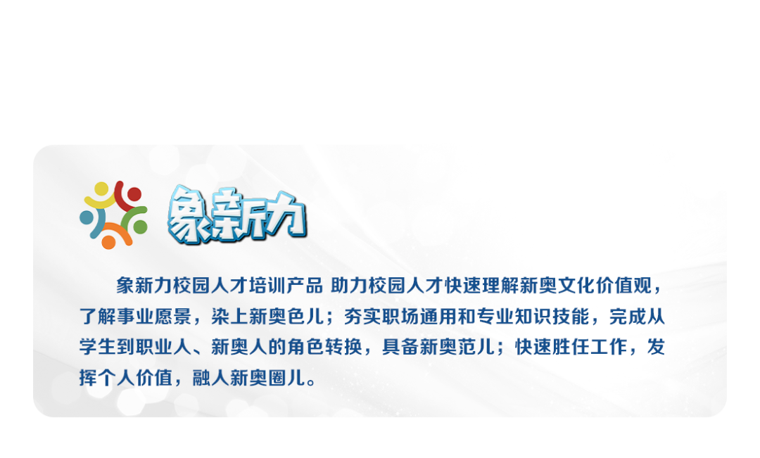 象九\\n象新力校园人才培训产品 助力校园人才快速理解新奥文化价值观，\\n了解事业愿景，染上新奥色儿;夯实职场通用和专业知识技能，完成从\\n学生到职业人、新奥人的角色转换，具备新奥范儿;快速胜任工作，发\\n挥个人价值，融人新奥圈儿。\\n