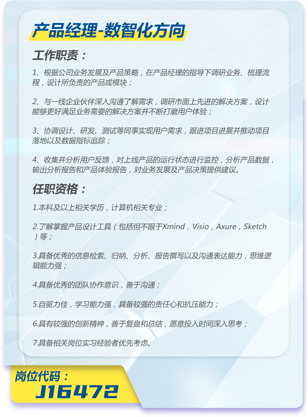 <p>产品经理-数智化方向</p>
<p>工作职责:</p>
<p>1、根据公司业务发展及产品策略,在产品经理的指导下调研业务、梳理流<br/>程,设计所负责的产品或模块;</p>
<p>2、与一线企业伙伴深入沟通了解需求,调研市面上先进的解决方案,设计<br/>能够更好满足业务需要的解决方案并不断打磨用户体验;</p>
<p>3、协调设计、研发、测试等同事实现用户需求,跟进项目进展并推动项目<br/>落地以及数据指标追踪;</p>
<p>4、收集并分析用户反馈,对上线产品的运行状态进行监控,分析产品数据,<br/>输出分析报告和产品体验报告,对业务发展及产品决策提供建议。</p>
<p>任职资格:</p>
<p>1.本科及以上相关学历,计算机相关专业;</p>
<p>2.了解掌握产品设计工具(包括但不限于Xmind,Visio,Axure,Sketch<br/>)等;</p>
<p>3.具备优秀的信息检索、归纳、分析、报告撰写以及沟通表达能力,思维逻<br/>辑能力强;</p>
<p>4.具备优秀的团队协作意识,善于沟通;</p>
<p>5.自驱力佳,学习能力强,具备较强的责任心和抗压能力;</p>
<p>6.具有较强的创新精神,善于复盘和总结,愿意投入时间深入思考;<br/>7.具备相关岗位实习经验者优先考虑。</p>
<p>岗位代码:</p>
<p>J16472</p>