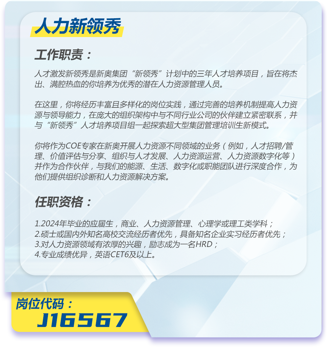 <p>人力新领秀</p>
<p>工作职责:</p>
<p>人才激发新领秀是新奥集团“新领秀”计划中的三年人才培养项目,旨在将杰<br/>出、满腔热血的你培养为优秀的潜在人力资源管理人员。</p>
<p>在这里,你将经历丰富且多样化的岗位实践,通过完善的培养机制提高人力资<br/>源与领导能力,在庞大的组织架构中与不同行业公司的伙伴建立紧密联系,并<br/>与“新领秀”人才培养项目组一起探索超大型集团管理培训生新模式。</p>
<p>你将作为COE专家在新奥开展人力资源不同领域的业务(例如,人才招聘/管<br/>理、价值评估与分享、组织与人才发展、人力资源运营、人力资源数字化等)<br/>并作为合作伙伴,与我们的能源、生活、数字化或职能团队进行深度合作,为<br/>他们提供组织诊断和人力资源解决方案。</p>
<p>任职资格:</p>
<p>1.2024年毕业的应届生,商业、人力资源管理、心理学或理工类学科;<br/>2.硕士或国内外知名高校交流经历者优先,具备知名企业实习经历者优先;<br/>3.对人力资源领域有浓厚的兴趣,励志成为一名HRD;</p>
<p>4.专业成绩优异,英语CET6及以上。</p>
<p>岗位代码:</p>
<p>J16567</p>