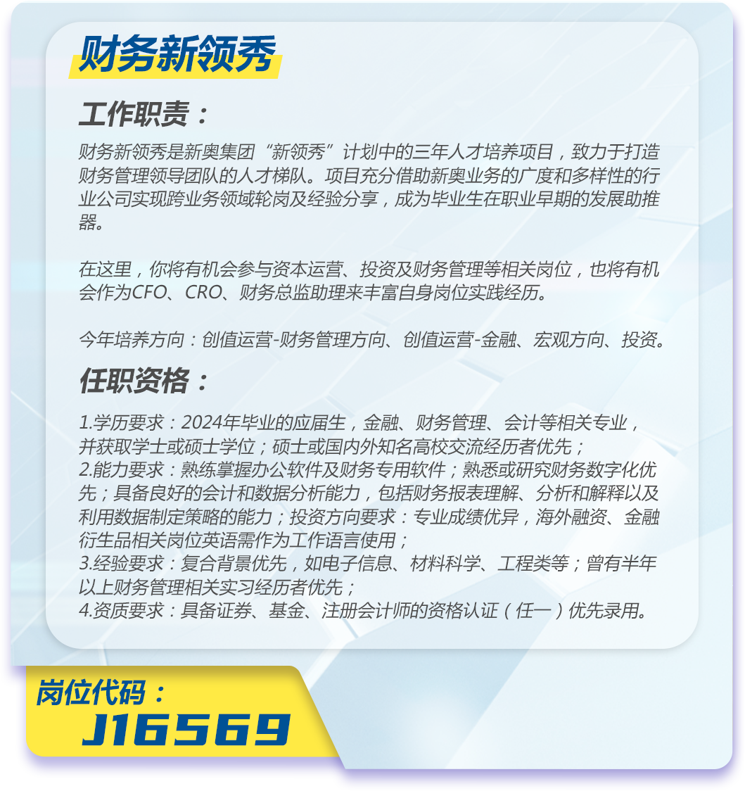 <p>财务新领秀</p>
<p>工作职责:</p>
<p>财务新领秀是新奥集团“新领秀”计划中的三年人才培养项目,致力于打造<br/>财务管理领导团队的人才梯队。项目充分借助新奥业务的广度和多样性的行<br/>业公司实现跨业务领域轮岗及经验分享,成为毕业生在职业早期的发展助推<br/>器。</p>
<p>在这里,你将有机会参与资本运营、投资及财务管理等相关岗位,也将有机<br/>会作为CFO、CRO、财务总监助理来丰富自身岗位实践经历。</p>
<p>今年培养方向:创值运营-财务管理方向、创值运营-金融、宏观方向、投资。<br/>任职资格:</p>
<p>1.学历要求:2024年毕业的应届生,金融、财务管理、会计等相关专业,<br/>并获取学士或硕士学位;硕士或国内外知名高校交流经历者优先;</p>
<p>2.能力要求:熟练掌握办公软件及财务专用软件;熟悉或研究财务数字化优<br/>先;具备良好的会计和数据分析能力,包括财务报表理解、分析和解释以及<br/>利用数据制定策略的能力;投资方向要求:专业成绩优异,海外融资、金融<br/>衍生品相关岗位英语需作为工作语言使用;</p>
<p>3.经验要求:复合背景优先,如电子信息、材料科学、工程类等;曾有半年<br/>以上财务管理相关实习经历者优先;</p>
<p>4.资质要求:具备证券、基金、注册会计师的资格认证(任一)优先录用。</p>
<p>岗位代码:</p>
<p>J16569</p>
