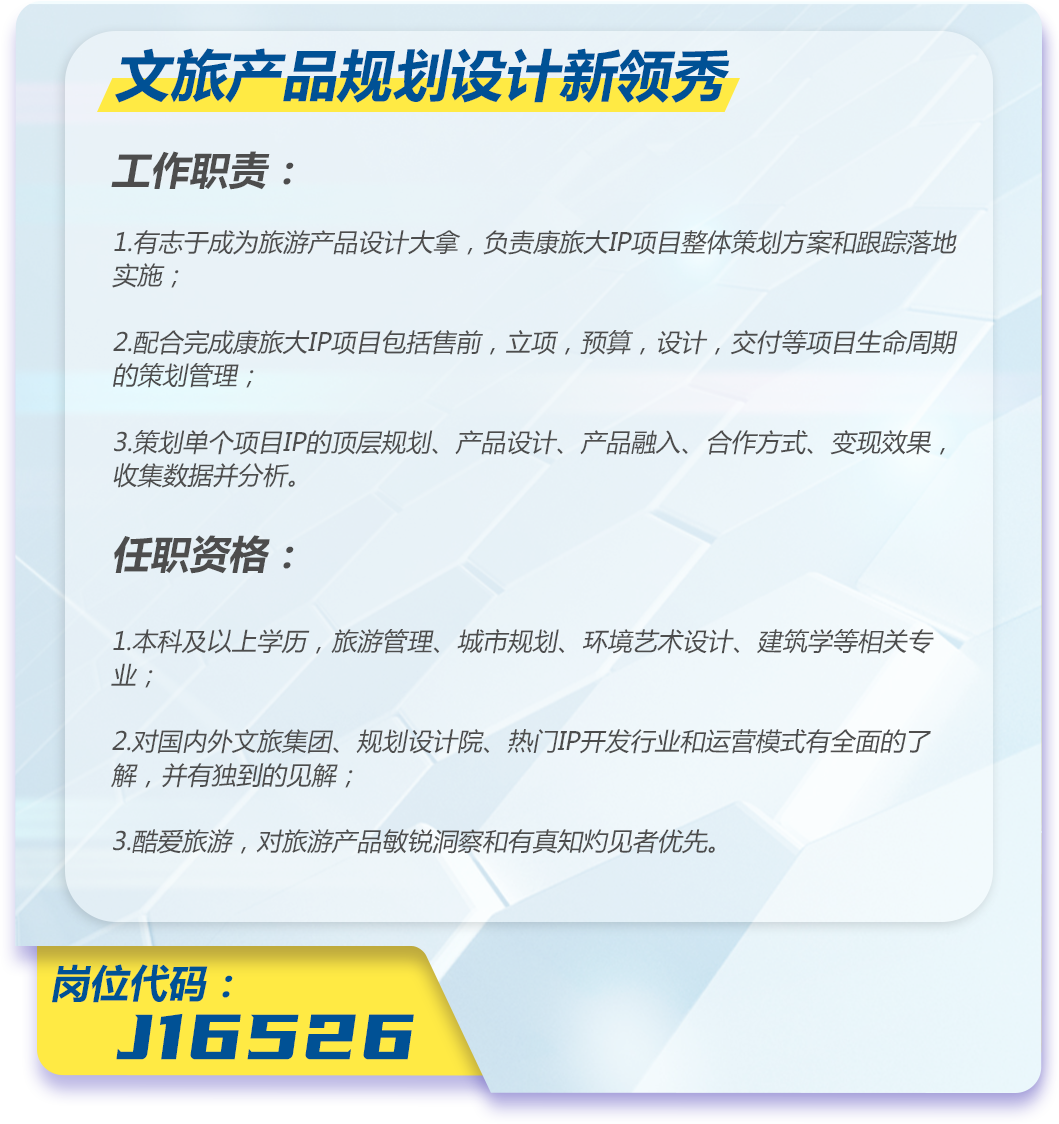 <p>文旅产品规划设计新领秀</p>
<p>工作职责:</p>
<p>1.有志于成为旅游产品设计大拿,负责康旅大IP项目整体策划方案和跟踪落地<br/>实施;</p>
<p>2.配合完成康旅大IP项目包括售前,立项,预算,设计,交付等项目生命周期<br/>的策划管理;</p>
<p>3.策划单个项目IP的顶层规划、产品设计、产品融入、合作方式、变现效果,<br/>收集数据并分析。</p>
<p>任职资格:</p>
<p>1.本科及以上学历,旅游管理、城市规划、环境艺术设计、建筑学等相关专<br/>业;</p>
<p>2.对国内外文旅集团、规划设计院、热门IP开发行业和运营模式有全面的了<br/>解,并有独到的见解;</p>
<p>3.酷爱旅游,对旅游产品敏锐洞察和有真知灼见者优先。</p>
<p>岗位代码:</p>
<p>J16526</p>