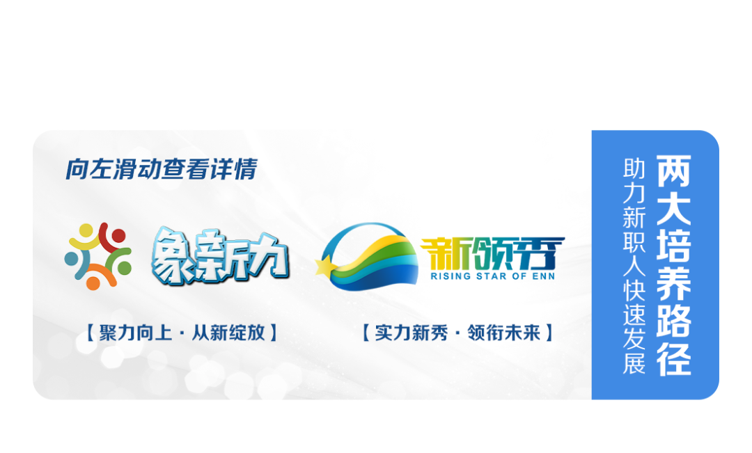 向左滑动查看详情\\n助力新职人快速发展\\n两大培养路径\\n家力\\n新领霜\\nRISING STAR OF ENN\\n[聚力向上.从新绽放]\\n[实力新秀.领衔未来]\\n