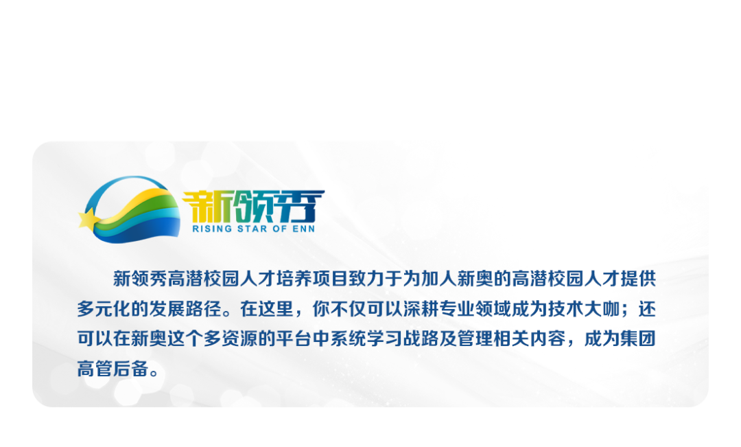 新领\\nRISING STAR OF ENN\\n新领秀高潜校园人才培养项目致力于为加人新奥的高潜校园人才提供\\n多元化的发展路径。在这里，你不仅可以深耕专业领域成为技术大咖;还\\n可以在新奥这个多资源的平台中系统学习战路及管理相关内容，成为集团\\n高管后备。\\n