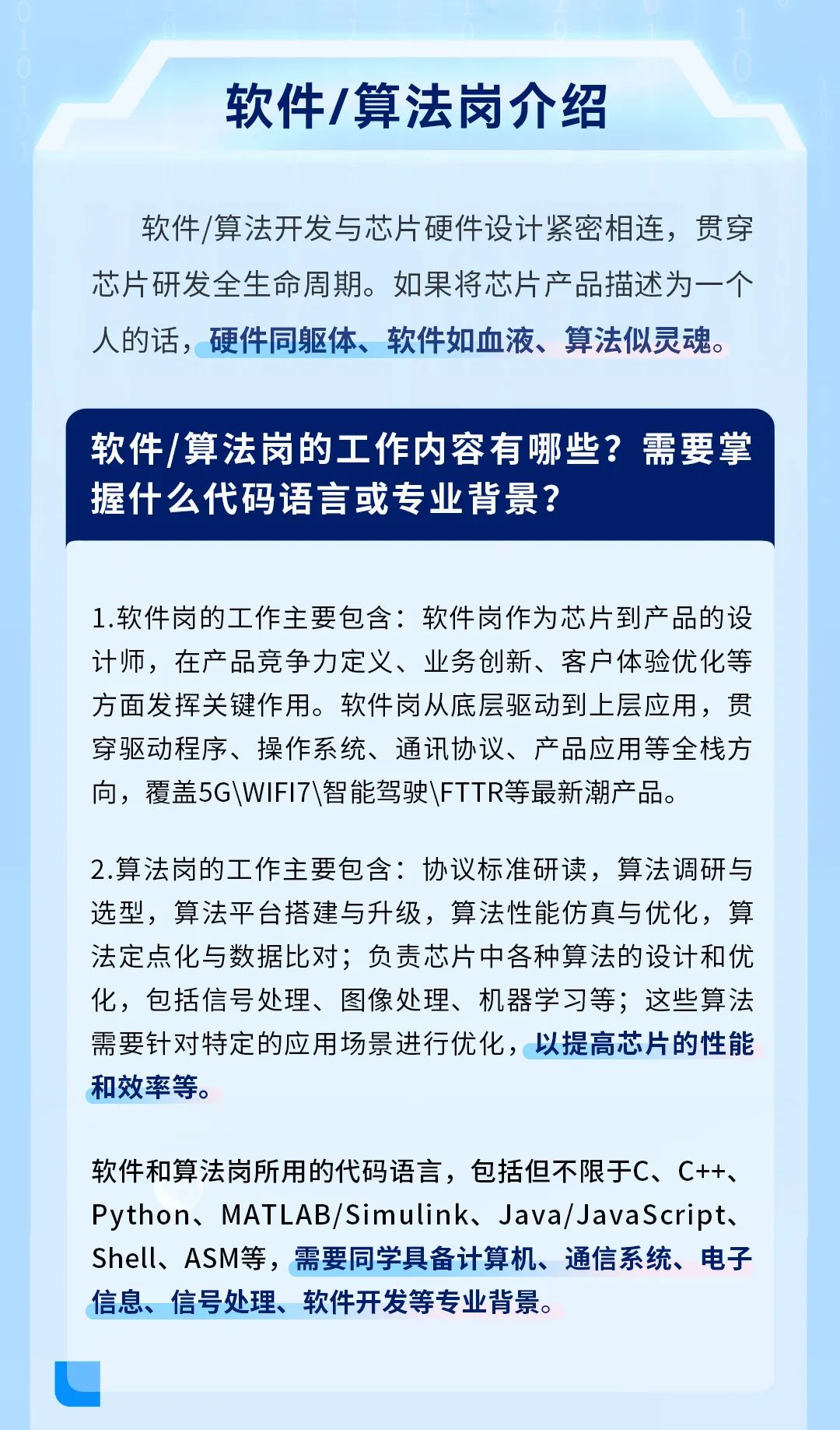 <p>软件/算法岗介绍</p>
<p>软件/算法开发与芯片硬件设计紧密相连,贯穿</p>
<p>芯片研发全生命周期。如果将芯片产品描述为一个</p>
<p>人的话,硬件同躯体、软件如血液、算法似灵魂。</p>
<p>软件/算法岗的工作内容有哪些?需要掌</p>
<p>握什么代码语言或专业背景?</p>
<p>1.软件岗的工作主要包含:软件岗作为芯片到产品的设</p>
<p>计师,在产品竞争力定义、业务创新、客户体验优化等</p>
<p>方面发挥关键作用。软件岗从底层驱动到上层应用,贯</p>
<p>穿驱动程序、操作系统、通讯协议、产品应用等全栈方</p>
<p>向,覆盖5G\\WIFI7\\智能驾驶\\FTTR等最新潮产品。</p>
<p>2.算法岗的工作主要包含协议标准研读,算法调研与</p>
<p>选型,算法平台搭建与升级,算法性能仿真与优化,算</p>
<p>法定点化与数据比对;负责芯片中各种算法的设计和优</p>
<p>化,包括信号处理、图像处理、机器学习等;这些算法</p>
<p>需要针对特定的应用场景进行优化,以提高芯片的性能</p>
<p>和效率等。</p>
<p>软件和算法岗所用的代码语言,包括但不限于C、C++、</p>
<p>Python、MATLAB/Simulink、 Java/ JavaScript、</p>
<p>Shell、 ASM等,需要同学具备计算机、通信系统、电子</p>
<p>信息、信号处理、软件开发等专业背景。</p>