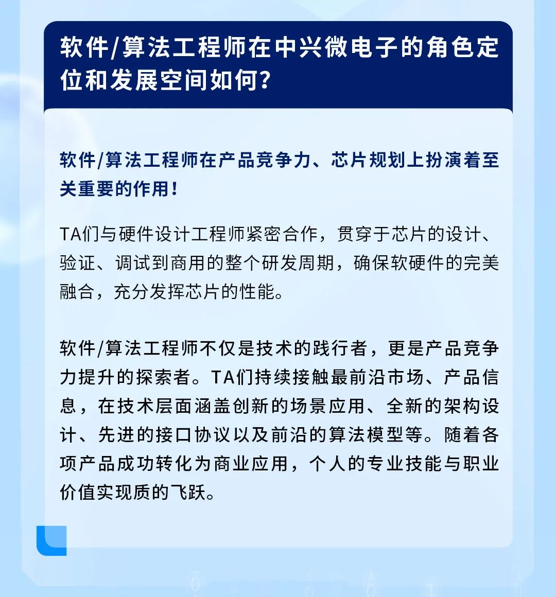 <p>软件/算法工程师在中兴微电子的角色定<br/>位和发展空间如何?</p>
<p>软件/算法工程师在产品竞争力、芯片规划上扮演着至<br/>关重要的作用!</p>
<p>TA们与硬件设计工程师紧密合作,贯穿于芯片的设计、<br/>验证、调试到商用的整个研发周期,确保软硬件的完美<br/>融合,充分发挥芯片的性能。</p>
<p>软件/算法工程师不仅是技术的践行者,更是产品竞争<br/>力提升的探索者。TA们持续接触最前沿市场、产品信<br/>息,在技术层面涵盖创新的场景应用、全新的架构设<br/>计、先进的接口协议以及前沿的算法模型等。随着各<br/>项产品成功转化为商业应用,个人的专业技能与职业<br/>价值实现质的飞跃。</p>
