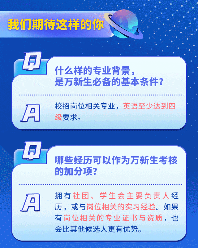 <p>我们期待这样的你</p>
<p> </p>
<p>什么样的专业背景，</p>
<p>是万新生必备的基本条件?</p>
<p>IA</p>
<p>校招岗位相关专业，英语至少达到四<br/>级要求。</p>
<p>A</p>
<p>哪些经历可以作为万新生考核<br/>的加分项?</p>
<p>A</p>
<p>拥有社团、学生会主要负责人经<br/>历，或与岗位相关的实习经验。如果<br/>有岗位相关的专业证书与资质，也<br/>会比其他候选人更有优势。</p>

